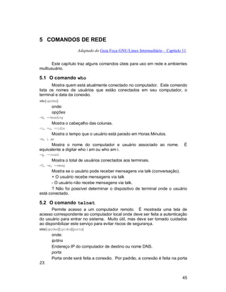 45
5 COMANDOS DE REDE
Adaptado do Guia Foca GNU/Linux Intermediário – Capítulo 11.
Este capítulo traz alguns comandos úteis para uso em rede e ambientes
multiusuário.
5.1 O comando who
Mostra quem está atualmente conectado no computador. Este comando
lista os nomes de usuários que estão conectados em seu computador, o
terminal e data da conexão.
who[opções]
onde:
opções
-H, --heading
Mostra o cabeçalho das colunas.
-i, -u, --idle
Mostra o tempo que o usuário está parado em Horas:Minutos.
-m, i am
Mostra o nome do computador e usuário associado ao nome. É
equivalente a digitar who i am ou who am i.
-q, --count
Mostra o total de usuários conectados aos terminais.
-T, -w, --mesg
Mostra se o usuário pode receber mensagens via talk (conversação).
+ O usuário recebe mensagens via talk
- O usuário não recebe mensagens via talk.
? Não foi possível determinar o dispositivo de terminal onde o usuário
está conectado.
5.2 O comando telnet
Permite acesso a um computador remoto. É mostrada uma tela de
acesso correspondente ao computador local onde deve ser feita a autenticação
do usuário para entrar no sistema. Muito útil, mas deve ser tomado cuidados
ao disponibilizar este serviço para evitar riscos de segurança.
telnet[opções][ip/dns][porta]
onde:
ip/dns
Endereço IP do computador de destino ou nome DNS.
porta
Porta onde será feita a conexão. Por padrão, a conexão é feita na porta
23.
 