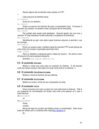 47
Abaixo alguns dos comandos mais usados no FTP:
ls
Lista arquivos do diretório atual.
cd [diretório]
Entra em um diretório.
get [arquivo]
Copia um arquivo do servidor ftp para o computador local. O arquivo é
gravado, por padrão, no diretório onde o program ftp foi executado.
hash [on/off]
Por padrão esta opção está desligada. Quando ligada, faz com que o
caracter "#" seja impresso na tela indicando o progresso do download.
mget [arquivos]
Semelhante ao get, mas pode copiar diversos arquivos e permite o uso
de curingas.
send [arquivo]
Envia um arquivo para o diretório atual do servidor FTP (você precisa de
uma conta com acesso a gravação para fazer isto).
prompt [on/off]
Ativa ou desativa a pergunta para a cópia de arquivo. Se estiver como
off assume sim para qualquer pergunta.
Exemplo: ftp ftp.br.debian.org
5.5 O comando whoami
Mostra o nome que usou para se conectar ao sistema. É útil quando
você usa várias contas e não sabe com qual nome entrou no sistema :-)
5.6 O comando dnsdomainname
Mostra o nome do domínio de seu sistema.
5.7 O comando hostname
Mostra ou muda o nome de seu computador na rede.
5.8 O comando talk
Inicia conversa com outro usuário em uma rede local ou Internet. Talk é
um programa de conversação em tempo real onde uma pessoa vê o que a
outra escreve.
talk[usuário][tty]
ou
talk[usuário@host]
Onde:
usuário
Nome de login do usuário que deseja iniciar a conversação. Este nome
pode ser obtido com o comando who (veja who, Seção 9.1).
tty
 