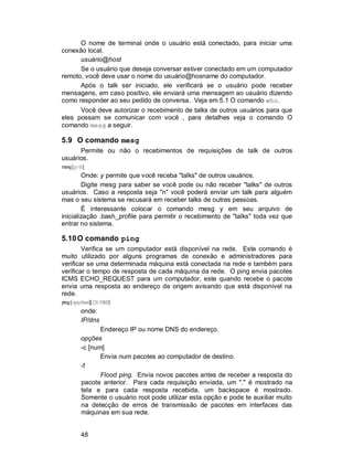 48
O nome de terminal onde o usuário está conectado, para iniciar uma
conexão local.
usuário@host
Se o usuário que deseja conversar estiver conectado em um computador
remoto, você deve usar o nome do usuário@hosname do computador.
Após o talk ser iniciado, ele verificará se o usuário pode receber
mensagens, em caso positivo, ele enviará uma mensagem ao usuário dizendo
como responder ao seu pedido de conversa. Veja em 5.1 O comando who.
Você deve autorizar o recebimento de talks de outros usuários para que
eles possam se comunicar com você , para detalhes veja o comando O
comando mesg a seguir.
5.9 O comando mesg
Permite ou não o recebimentos de requisições de talk de outros
usuários.
mesg[y/n]
Onde: y permite que você receba "talks" de outros usuários.
Digite mesg para saber se você pode ou não receber "talks" de outros
usuários. Caso a resposta seja "n" você poderá enviar um talk para alguém
mas o seu sistema se recusará em receber talks de outras pessoas.
É interessante colocar o comando mesg y em seu arquivo de
inicialização .bash_profile para permitir o recebimento de "talks" toda vez que
entrar no sistema.
5.10O comando ping
Verifica se um computador está disponível na rede. Este comando é
muito utilizado por alguns programas de conexão e administradores para
verificar se uma determinada máquina está conectada na rede e também para
verificar o tempo de resposta de cada máquina da rede. O ping envia pacotes
ICMS ECHO_REQUEST para um computador, este quando recebe o pacote
envia uma resposta ao endereço de origem avisando que está disponível na
rede.
ping[opções][IP/DNS]
onde:
IP/dns
Endereço IP ou nome DNS do endereço.
opções
-c [num]
Envia num pacotes ao computador de destino.
-f
Flood ping. Envia novos pacotes antes de receber a resposta do
pacote anterior. Para cada requisição enviada, um "." é mostrado na
tela e para cada resposta recebida, um backspace é mostrado.
Somente o usuário root pode utilizar esta opção e pode te auxiliar muito
na detecção de erros de transmissão de pacotes em interfaces das
máquinas em sua rede.
 