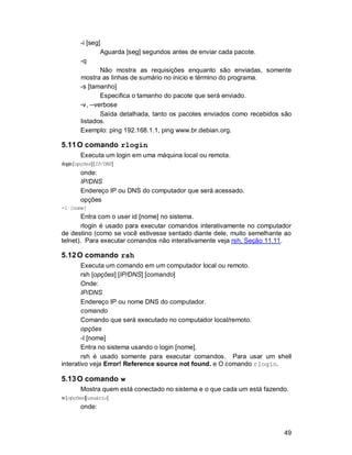 49
-i [seg]
Aguarda [seg] segundos antes de enviar cada pacote.
-q
Não mostra as requisições enquanto são enviadas, somente
mostra as linhas de sumário no inicio e término do programa.
-s [tamanho]
Especifica o tamanho do pacote que será enviado.
-v, --verbose
Saída detalhada, tanto os pacotes enviados como recebidos são
listados.
Exemplo: ping 192.168.1.1, ping www.br.debian.org.
5.11O comando rlogin
Executa um login em uma máquina local ou remota.
rlogin[opções][IP/DNS]
onde:
IP/DNS
Endereço IP ou DNS do computador que será acessado.
opções
-l [nome]
Entra com o user id [nome] no sistema.
rlogin é usado para executar comandos interativamente no computador
de destino (como se você estivesse sentado diante dele, muito semelhante ao
telnet). Para executar comandos não interativamente veja rsh, Seção 11.11.
5.12O comando rsh
Executa um comando em um computador local ou remoto.
rsh [opções] [IP/DNS] [comando]
Onde:
IP/DNS
Endereço IP ou nome DNS do computador.
comando
Comando que será executado no computador local/remoto.
opções
-l [nome]
Entra no sistema usando o login [nome].
rsh é usado somente para executar comandos. Para usar um shell
interativo veja Error! Reference source not found. e O comando rlogin.
5.13O comando w
Mostra quem está conectado no sistema e o que cada um está fazendo.
w[opções][usuário]
onde:
 