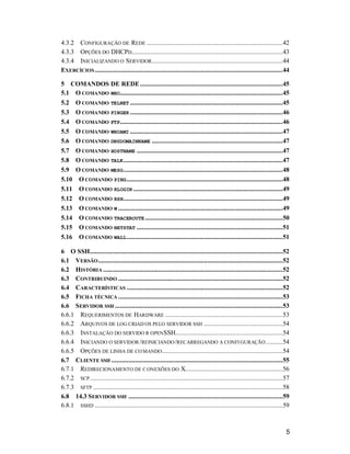 5
4.3.2 CONFIGURAÇÃO DE REDE .................................................................................42
4.3.3 OPÇÕES DO DHCPD..........................................................................................43
4.3.4 INICIALIZANDO O SERVIDOR..............................................................................44
EXERCÍCIOS................................................................................................................44
5 COMANDOS DE REDE.....................................................................................45
5.1 O COMANDO WHO.................................................................................................45
5.2 O COMANDO TELNET ...........................................................................................45
5.3 O COMANDO FINGER ...........................................................................................46
5.4 O COMANDO FTP.................................................................................................46
5.5 O COMANDO WHOAMI ...........................................................................................47
5.6 O COMANDO DNSDOMAINNAME ..............................................................................47
5.7 O COMANDO HOSTNAME .......................................................................................47
5.8 O COMANDO TALK...............................................................................................47
5.9 O COMANDO MESG...............................................................................................48
5.10 O COMANDO PING.............................................................................................48
5.11 O COMANDO RLOGIN .........................................................................................49
5.12 O COMANDO RSH...............................................................................................49
5.13 O COMANDO W ..................................................................................................49
5.14 O COMANDO TRACEROUTE ..................................................................................50
5.15 O COMANDO NETSTAT .......................................................................................51
5.16 O COMANDO WALL.............................................................................................51
6 O SSH...................................................................................................................52
6.1 VERSÃO..............................................................................................................52
6.2 HISTÓRIA ...........................................................................................................52
6.3 CONTRIBUINDO ..................................................................................................52
6.4 CARACTERÍSTICAS .............................................................................................52
6.5 FICHA TÉCNICA ..................................................................................................53
6.6 SERVIDOR SSH ....................................................................................................53
6.6.1 REQUERIMENTOS DE HARDWARE ......................................................................53
6.6.2 ARQUIVOS DE LOG CRIAD OS PELO SERVIDOR SSH ...............................................54
6.6.3 INSTALAÇÃO DO SERVIDO R OPENSSH................................................................54
6.6.4 INICIANDO O SERVIDOR/REINICIANDO/RECARREGANDO A CONFI GURAÇÃO ..........54
6.6.5 OPÇÕES DE LINHA DE CO MANDO........................................................................54
6.7 CLIENTE SSH ......................................................................................................55
6.7.1 REDIRECIONAMENTO DE C ONEXÕES DO X..........................................................56
6.7.2 SCP...................................................................................................................57
6.7.3 SFTP .................................................................................................................58
6.8 14.3 SERVIDOR SSH ............................................................................................59
6.8.1 SSHD ................................................................................................................59
 