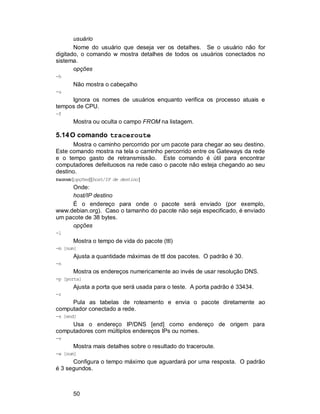 50
usuário
Nome do usuário que deseja ver os detalhes. Se o usuário não for
digitado, o comando w mostra detalhes de todos os usuários conectados no
sistema.
opções
-h
Não mostra o cabeçalho
-u
Ignora os nomes de usuários enquanto verifica os processo atuais e
tempos de CPU.
-f
Mostra ou oculta o campo FROM na listagem.
5.14O comando traceroute
Mostra o caminho percorrido por um pacote para chegar ao seu destino.
Este comando mostra na tela o caminho percorrido entre os Gateways da rede
e o tempo gasto de retransmissão. Este comando é útil para encontrar
computadores defeituosos na rede caso o pacote não esteja chegando ao seu
destino.
traceroute[opções][host/IP de destino]
Onde:
host/IP destino
É o endereço para onde o pacote será enviado (por exemplo,
www.debian.org). Caso o tamanho do pacote não seja especificado, é enviado
um pacote de 38 bytes.
opções
-l
Mostra o tempo de vida do pacote (ttl)
-m [num]
Ajusta a quantidade máximas de ttl dos pacotes. O padrão é 30.
-n
Mostra os endereços numericamente ao invés de usar resolução DNS.
-p [porta]
Ajusta a porta que será usada para o teste. A porta padrão é 33434.
-r
Pula as tabelas de roteamento e envia o pacote diretamente ao
computador conectado a rede.
-s [end]
Usa o endereço IP/DNS [end] como endereço de origem para
computadores com múltiplos endereços IPs ou nomes.
-v
Mostra mais detalhes sobre o resultado do traceroute.
-w [num]
Configura o tempo máximo que aguardará por uma resposta. O padrão
é 3 segundos.
 