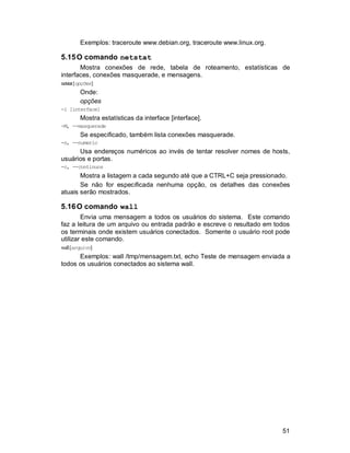 51
Exemplos: traceroute www.debian.org, traceroute www.linux.org.
5.15O comando netstat
Mostra conexões de rede, tabela de roteamento, estatísticas de
interfaces, conexões masquerade, e mensagens.
netstat[opções]
Onde:
opções
-i [interface]
Mostra estatísticas da interface [interface].
-M, --masquerade
Se especificado, também lista conexões masquerade.
-n, --numeric
Usa endereços numéricos ao invés de tentar resolver nomes de hosts,
usuários e portas.
-c, --continuos
Mostra a listagem a cada segundo até que a CTRL+C seja pressionado.
Se não for especificada nenhuma opção, os detalhes das conexões
atuais serão mostrados.
5.16O comando wall
Envia uma mensagem a todos os usuários do sistema. Este comando
faz a leitura de um arquivo ou entrada padrão e escreve o resultado em todos
os terminais onde existem usuários conectados. Somente o usuário root pode
utilizar este comando.
wall[arquivo]
Exemplos: wall /tmp/mensagem.txt, echo Teste de mensagem enviada a
todos os usuários conectados ao sistema wall.
 