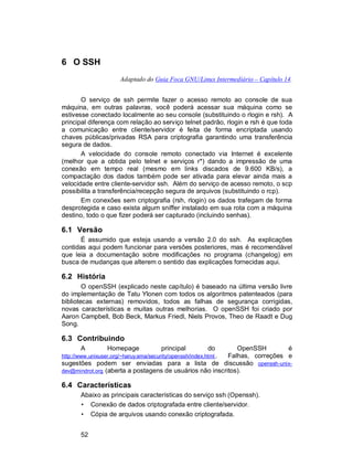 52
6 O SSH
Adaptado do Guia Foca GNU/Linux Intermediário – Capítulo 14.
O serviço de ssh permite fazer o acesso remoto ao console de sua
máquina, em outras palavras, você poderá acessar sua máquina como se
estivesse conectado localmente ao seu console (substituindo o rlogin e rsh). A
principal diferença com relação ao serviço telnet padrão, rlogin e rsh é que toda
a comunicação entre cliente/servidor é feita de forma encriptada usando
chaves públicas/privadas RSA para criptografia garantindo uma transferência
segura de dados.
A velocidade do console remoto conectado via Internet é excelente
(melhor que a obtida pelo telnet e serviços r*) dando a impressão de uma
conexão em tempo real (mesmo em links discados de 9.600 KB/s), a
compactação dos dados também pode ser ativada para elevar ainda mais a
velocidade entre cliente-servidor ssh. Além do serviço de acesso remoto, o scp
possibilita a transferência/recepção segura de arquivos (substituindo o rcp).
Em conexões sem criptografia (rsh, rlogin) os dados trafegam de forma
desprotegida e caso exista algum sniffer instalado em sua rota com a máquina
destino, todo o que fizer poderá ser capturado (incluindo senhas).
6.1 Versão
É assumido que esteja usando a versão 2.0 do ssh. As explicações
contidas aqui podem funcionar para versões posteriores, mas é recomendável
que leia a documentação sobre modificações no programa (changelog) em
busca de mudanças que alterem o sentido das explicações fornecidas aqui.
6.2 História
O openSSH (explicado neste capítulo) é baseado na última versão livre
do implementação de Tatu Ylonen com todos os algoritmos patenteados (para
bibliotecas externas) removidos, todos as falhas de segurança corrigidas,
novas características e muitas outras melhorias. O openSSH foi criado por
Aaron Campbell, Bob Beck, Markus Friedl, Niels Provos, Theo de Raadt e Dug
Song.
6.3 Contribuindo
A Homepage principal do OpenSSH é
http://www.unixuser.org/~haruyama/security/openssh/index.html . Falhas, correções e
sugestões podem ser enviadas para a lista de discussão openssh-unix-
dev@mindrot.org (aberta a postagens de usuários não inscritos).
6.4 Características
Abaixo as principais características do serviço ssh (Openssh).
• Conexão de dados criptografada entre cliente/servidor.
• Cópia de arquivos usando conexão criptografada.
 