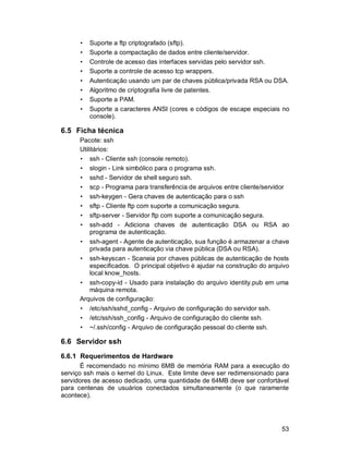 53
• Suporte a ftp criptografado (sftp).
• Suporte a compactação de dados entre cliente/servidor.
• Controle de acesso das interfaces servidas pelo servidor ssh.
• Suporte a controle de acesso tcp wrappers.
• Autenticação usando um par de chaves pública/privada RSA ou DSA.
• Algoritmo de criptografia livre de patentes.
• Suporte a PAM.
• Suporte a caracteres ANSI (cores e códigos de escape especiais no
console).
6.5 Ficha técnica
Pacote: ssh
Utilitários:
• ssh - Cliente ssh (console remoto).
• slogin - Link simbólico para o programa ssh.
• sshd - Servidor de shell seguro ssh.
• scp - Programa para transferência de arquivos entre cliente/servidor
• ssh-keygen - Gera chaves de autenticação para o ssh
• sftp - Cliente ftp com suporte a comunicação segura.
• sftp-server - Servidor ftp com suporte a comunicação segura.
• ssh-add - Adiciona chaves de autenticação DSA ou RSA ao
programa de autenticação.
• ssh-agent - Agente de autenticação, sua função é armazenar a chave
privada para autenticação via chave pública (DSA ou RSA).
• ssh-keyscan - Scaneia por chaves públicas de autenticação de hosts
especificados. O principal objetivo é ajudar na construção do arquivo
local know_hosts.
• ssh-copy-id - Usado para instalação do arquivo identity.pub em uma
máquina remota.
Arquivos de configuração:
• /etc/ssh/sshd_config - Arquivo de configuração do servidor ssh.
• /etc/ssh/ssh_config - Arquivo de configuração do cliente ssh.
• ~/.ssh/config - Arquivo de configuração pessoal do cliente ssh.
6.6 Servidor ssh
6.6.1 Requerimentos de Hardware
É recomendado no mínimo 6MB de memória RAM para a execução do
serviço ssh mais o kernel do Linux. Este limite deve ser redimensionado para
servidores de acesso dedicado, uma quantidade de 64MB deve ser confortável
para centenas de usuários conectados simultaneamente (o que raramente
acontece).
 