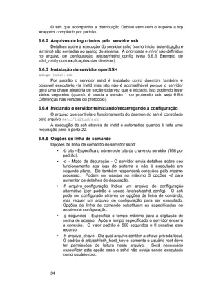54
O ssh que acompanha a distribuição Debian vem com o suporte a tcp
wrappers compilado por padrão.
6.6.2 Arquivos de log criados pelo servidor ssh
Detalhes sobre a execução do servidor sshd (como inicio, autenticação e
término) são enviadas ao syslog do sistema. A prioridade e nível são definidos
no arquivo de configuração /etc/ssh/sshd_config (veja 6.8.5 Exemplo de
sshd_config com explicações das diretivas).
6.6.3 Instalação do servidor openSSH
apt-get install ssh
Por padrão o servidor sshd é instalado como daemon, também é
possível executa-lo via inetd mas isto não é aconselhável porque o servidor
gera uma chave aleatória de seção toda vez que é iniciado, isto podendo levar
vários segundos (quando é usada a versão 1 do protocolo ssh, veja 6.8.4
Diferenças nas versões do protocolo).
6.6.4 Iniciando o servidor/reiniciando/recarregando a configuração
O arquivo que controla o funcionamento do daemon do ssh é controlado
pelo arquivo /etc/init.d/ssh.
A execução do ssh através de inetd é automática quando é feita uma
requisição para a porta 22.
6.6.5 Opções de linha de comando
Opções de linha de comando do servidor sshd:
• -b bits - Especifica o número de bits da chave do servidor (768 por
padrão).
• -d - Modo de depuração - O servidor envia detalhes sobre seu
funcionamento aos logs do sistema e não é executado em
segundo plano. Ele também responderá conexões pelo mesmo
processo. Podem ser usadas no máximo 3 opções -d para
aumentar os detalhes de depuração.
• -f arquivo_configuração Indica um arquivo de configuração
alternativo (por padrão é usado /etc/ssh/sshd_config). O ssh
pode ser configurado através de opções de linha de comando,
mas requer um arquivo de configuração para ser executado.
Opções de linha de comando substituem as especificadas no
arquivo de configuração.
• -g segundos - Especifica o tempo máximo para a digitação de
senha de acesso. Após o tempo especificado o servidor encerra
a conexão. O valor padrão é 600 segundos e 0 desativa este
recurso.
• -h arquivo_chave - Diz qual arquivo contém a chave privada local.
O padrão é /etc/ssh/ssh_host_key e somente o usuário root deve
ter permissões de leitura neste arquivo. Será necessário
especificar esta opção caso o sshd não esteja sendo executado
como usuário root.
 