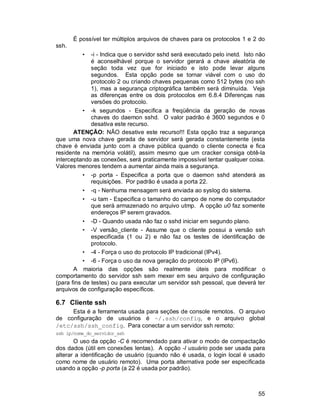 55
É possível ter múltiplos arquivos de chaves para os protocolos 1 e 2 do
ssh.
• -i - Indica que o servidor sshd será executado pelo inetd. Isto não
é aconselhável porque o servidor gerará a chave aleatória de
seção toda vez que for iniciado e isto pode levar alguns
segundos. Esta opção pode se tornar viável com o uso do
protocolo 2 ou criando chaves pequenas como 512 bytes (no ssh
1), mas a segurança criptográfica também será diminuída. Veja
as diferenças entre os dois protocolos em 6.8.4 Diferenças nas
versões do protocolo.
• -k segundos - Especifica a freqüência da geração de novas
chaves do daemon sshd. O valor padrão é 3600 segundos e 0
desativa este recurso.
ATENÇÃO: NÃO desative este recurso!!! Esta opção traz a segurança
que uma nova chave gerada de servidor será gerada constantemente (esta
chave é enviada junto com a chave pública quando o cliente conecta e fica
residente na memória volátil), assim mesmo que um cracker consiga obtê-la
interceptando as conexões, será praticamente impossível tentar qualquer coisa.
Valores menores tendem a aumentar ainda mais a segurança.
• -p porta - Especifica a porta que o daemon sshd atenderá as
requisições. Por padrão é usada a porta 22.
• -q - Nenhuma mensagem será enviada ao syslog do sistema.
• -u tam - Especifica o tamanho do campo de nome do computador
que será armazenado no arquivo utmp. A opção u0 faz somente
endereços IP serem gravados.
• -D - Quando usada não faz o sshd iniciar em segundo plano.
• -V versão_cliente - Assume que o cliente possui a versão ssh
especificada (1 ou 2) e não faz os testes de identificação de
protocolo.
• -4 - Força o uso do protocolo IP tradicional (IPv4).
• -6 - Força o uso da nova geração do protocolo IP (IPv6).
A maioria das opções são realmente úteis para modificar o
comportamento do servidor ssh sem mexer em seu arquivo de configuração
(para fins de testes) ou para executar um servidor ssh pessoal, que deverá ter
arquivos de configuração específicos.
6.7 Cliente ssh
Esta é a ferramenta usada para seções de console remotos. O arquivo
de configuração de usuários é ~/.ssh/config, e o arquivo global
/etc/ssh/ssh_config. Para conectar a um servidor ssh remoto:
ssh ip/nome_do_servidor_ssh
O uso da opção -C é recomendado para ativar o modo de compactação
dos dados (útil em conexões lentas). A opção -l usuário pode ser usada para
alterar a identificação de usuário (quando não é usada, o login local é usado
como nome de usuário remoto). Uma porta alternativa pode ser especificada
usando a opção -p porta (a 22 é usada por padrão).
 