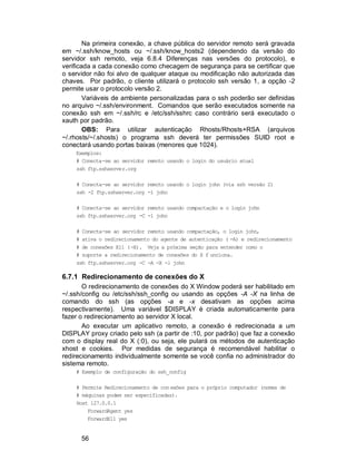 56
Na primeira conexão, a chave pública do servidor remoto será gravada
em ~/.ssh/know_hosts ou ~/.ssh/know_hosts2 (dependendo da versão do
servidor ssh remoto, veja 6.8.4 Diferenças nas versões do protocolo), e
verificada a cada conexão como checagem de segurança para se certificar que
o servidor não foi alvo de qualquer ataque ou modificação não autorizada das
chaves. Por padrão, o cliente utilizará o protocolo ssh versão 1, a opção -2
permite usar o protocolo versão 2.
Variáveis de ambiente personalizadas para o ssh poderão ser definidas
no arquivo ~/.ssh/environment. Comandos que serão executados somente na
conexão ssh em ~/.ssh/rc e /etc/ssh/sshrc caso contrário será executado o
xauth por padrão.
OBS: Para utilizar autenticação Rhosts/Rhosts+RSA (arquivos
~/.rhosts/~/.shosts) o programa ssh deverá ter permissões SUID root e
conectará usando portas baixas (menores que 1024).
Exemplos:
# Conecta-se ao servidor remoto usando o login do usuário atual
ssh ftp.sshserver.org
# Conecta-se ao servidor remoto usando o login john (via ssh versão 2)
ssh -2 ftp.sshserver.org -l john
# Conecta-se ao servidor remoto usando compactação e o login john
ssh ftp.sshserver.org -C -l john
# Conecta-se ao servidor remoto usando compactação, o login john,
# ativa o redirecionamento do agente de autenticação ( -A) e redirecionamento
# de conexões X11 (-X). Veja a próxima seção para entender como o
# suporte a redirecionamento de conexões do X f unciona.
ssh ftp.sshserver.org -C -A -X -l john
6.7.1 Redirecionamento de conexões do X
O redirecionamento de conexões do X Window poderá ser habilitado em
~/.ssh/config ou /etc/ssh/ssh_config ou usando as opções -A -X na linha de
comando do ssh (as opções -a e -x desativam as opções acima
respectivamente). Uma variável $DISPLAY é criada automaticamente para
fazer o redirecionamento ao servidor X local.
Ao executar um aplicativo remoto, a conexão é redirecionada a um
DISPLAY proxy criado pelo ssh (a partir de :10, por padrão) que faz a conexão
com o display real do X (:0), ou seja, ele pulará os métodos de autenticação
xhost e cookies. Por medidas de segurança é recomendável habilitar o
redirecionamento individualmente somente se você confia no administrador do
sistema remoto.
# Exemplo de configuração do ssh_config
# Permite Redirecionamento de con exões para o próprio computador (nomes de
# máquinas podem ser especificadas).
Host 127.0.0.1
ForwardAgent yes
ForwardX11 yes
 