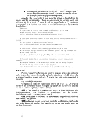 58
• usuario@host_remoto:/diretório/arquivo - Quando desejar copiar o
arquivo de/para um servidor remoto usando sua conta de usuário.
Por exemplo: gleydson@ftp.debian.org:~/arqs.
A opção -C é recomendável para aumentar a taxa de transferência de
dados usando compactação. Caso a porta remota do servidor sshd seja
diferente de 22, a opção -P porta deverá ser especificada (é "P" maiúscula
mesmo, pois a -p é usada para preservar permissões/data/horas dos arquivos
transferidos).
Exemplos:
# Para copiar um arquivo local chamado /pub/teste/script.sh para
# meu diretório pessoal em ftp.sshserver.org
scp -C /pub/teste/script.sh gleydson@ftp.sshserver.org:~/
# Para fazer a operação inversa a acima (copiando do servidor remoto pa ra o
local)
# é só inverter os parâmetros origem/destino:
scp -C gleydson@ftp.sshserver.org:~/script.sh /pub/teste
# Para copiar o arquivo local chamado /pub/teste/script.sh para
# o diretório /scripts dentro do meu diretório pessoal em ftp.sshserver.org
# com o nome teste.sh
scp -C /pub/teste/script.sh gleydson@ftp.sshserver.org:~/scripts/teste.sh
# O exemplo abaixo faz a transferência de arquivos entre 2 computadores
remotos:
# O arquivo teste.sh é lido do servi dor server1.ssh.org e copiado para
# server2.ssh.org (ambos usando o login gleydson)
scp -C gleydson@server1.ssh.org:~/teste.sh gleydson@server2.ssh.org:~/
6.7.3 sftp
Permite realizar transferência de arquivos seguras através do protocolo
ssh. A conexão e transferências são realizadas através da porta 22 (ainda não
é possível modificar a porta padrão). A sintaxe para uso deste comando é a
seguinte:
sftp usuario@host_remoto
Compactação pode ser especificada através da opção -C. Um arquivo
contendo os comandos usados na seção sftp poderá se especificado através
da opção -b arquivo para automatizar tarefas.
OBS1: Para desativar o servidor sftp, remova a linha SubSystem sftp
/usr/lib/sftp-server (que inicializa o sub-sistema ftp) do arquivo
/etc/ssh/sshd_config e reinicie o servidor sshd.
OBS2: O suporte ao programa sftp somente está disponível ao protocolo
ssh versão 2 e superiores.
OBS3: Algumas opções comuns do cliente ftp padrão (como mget) ainda
não estão disponíveis ao sftp. Veja a página de manual para detalhe sobre as
opções disponíveis.
 
