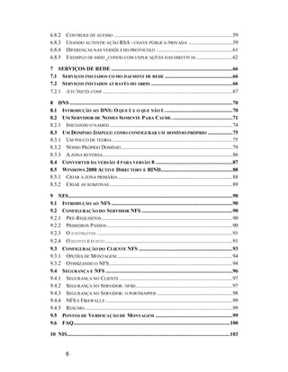 6
6.8.2 CONTROLE DE ACESSO ......................................................................................59
6.8.3 USANDO AUTENTICAÇÃO RSA - CHAVE PÚBLICA/PRIVADA ................................59
6.8.4 DIFERENÇAS NAS VERSÕE S DO PROTOCOLO .......................................................61
6.8.5 EXEMPLO DE SSHD_CONFIG COM EXPLICAÇÕ ES DAS DIRETIVAS ..........................62
7 SERVIÇOS DE REDE ........................................................................................66
7.1 SERVIÇOS INICIADOS CO MO DAEMONS DE REDE .................................................66
7.2 SERVIÇOS INICIADOS AT RAVÉS DO INETD ...........................................................66
7.2.1 /ETC/INETD.CONF ..............................................................................................67
8 DNS ......................................................................................................................70
8.1 INTRODUÇÃO AO DNS: O QUE É E O QUE NÃO É .................................................70
8.2 UM SERVIDOR DE NOMES SOMENTE PARA CACHE............................................71
8.2.1 INICIANDO O NAMED .........................................................................................74
8.3 UM DOMÍNIO SIMPLES: COMO CONFIGURAR UM DOMÍNIO PRÓPRIO ..................75
8.3.1 UM POUCO DE TEORIA .......................................................................................75
8.3.2 NOSSO PRÓPRIO DOMÍNIO.................................................................................79
8.3.3 A ZONA REVERSA..............................................................................................86
8.4 CONVERTER DA VERSÃO 4 PARA VERSÃO 8 ........................................................87
8.5 WINDOWS 2000 ACTIVE DIRECTORY E BIND....................................................88
8.5.1 CRIAR A ZONA PRIMÁRIA ...................................................................................88
8.5.2 CRIAR AS SUBZONAS .........................................................................................89
9 NFS.......................................................................................................................90
9.1 INTRODUÇÃO AO NFS ........................................................................................90
9.2 CONFIGURAÇÃO DO SERVIDOR NFS ..................................................................90
9.2.1 PRÉ-REQUISITOS...............................................................................................90
9.2.2 PRIMEIROS PASSOS ...........................................................................................90
9.2.3 O PORTMAPPER ..................................................................................................91
9.2.4 O MOUNTD E O NFSD ............................................................................................91
9.3 CONFIGURAÇÃO DO CLIENTE NFS ....................................................................93
9.3.1 OPÇÕES DE MONTAGEM....................................................................................94
9.3.2 OTIMIZANDO O NFS .........................................................................................94
9.4 SEGURANÇA E NFS ............................................................................................96
9.4.1 SEGURANÇA NO CLIENTE ..................................................................................97
9.4.2 SEGURANÇA NO SERVIDOR: NFSD ......................................................................97
9.4.3 SEGURANÇA NO SERVIDOR: O PORTMAPPER .......................................................98
9.4.4 NFS E FIREWALLS ............................................................................................99
9.4.5 RESUMO...........................................................................................................99
9.5 PONTOS DE VERIFICAÇÃO DE MONTAGEM ........................................................99
9.6 FAQ.................................................................................................................100
10 NIS......................................................................................................................103
 