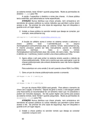 60
ao sistema remoto, tecle <Enter> quando perguntado. Mude as permissões do
diretório ~/.ssh para 750.
A opção -f especifica o diretório e nome das chaves. A chave pública
terá a extensão .pub adicionada ao nome especificado.
ATENÇÃO Nunca distribua sua chave privada, nem armazene-a em
servidores de acesso públicos ou outros métodos que permitem outros terem
acesso a ela. Se precisar de uma cópia de segurança, faça em disquetes e
guarde-a em um lugar seguro.
2. Instale a chave pública no servidor remoto que deseja se conectar, por
exemplo, www.sshserver.org:
ssh-copy-id -i ~/.ssh/identity gleydson@www.sshserver.org
A função do utilitário acima é entrar no sistema remoto e adicionar a
chave pública local ~/.ssh/identity.pub no arquivo
/home/gleydson/.ssh/authorized_keys do sistema remoto www.sshserver.org.
O mesmo processo poderá ser feito manualmente usando os métodos
tradicionais (ssh/scp). Caso o arquivo remoto
/home/gleydson/.ssh/authorized_keys não existe, ele será criado. Seu formato
é idêntico ao ~/.ssh/know_hosts e contém uma chave pública por linha.
3. Agora utilize o ssh para entrar no sistema remoto usando o método de
chave pública/privada. Entre com a senha que usou para gerar o par de
chaves público/privado (ele entrará diretamente caso não tenha digitado
uma senha).
Para autenticar em uma versão 2 do ssh (usando chave RSA 2 ou DSA):
1. Gere um par de chaves pública/privada usando o comando:
ssh-keygen -t rsa -f ~/.ssh/id_rsa
ou
ssh-keygen -t dsa -f ~/.ssh/id_rsa
Um par de chaves RSA 2/DSA será gerado. Para alterar o tamanho da
chave use a opção -b tamanho. Depois de gerar a chave, o ssh-keygen pedirá
uma frase-senha (é recomendável ter um tamanho maior que 10 caracteres e
podem ser incluídos espaços). Se não quiser digitar uma senha para acesso
ao sistema remoto, tecle <Enter> quando perguntado. Mude as permissões do
diretório ~/.ssh para 750.
ATENÇÃO Nunca distribua sua chave privada, nem armazene-a em
servidores de acesso públicos ou outros métodos que permitem outros terem
acesso a ela. Se precisar de uma cópia de segurança, faça em disquetes e
guarde-a em um lugar seguro.
2. Instale a chave pública no servidor remoto que deseja se conectar
copiando o arquivo com:
 