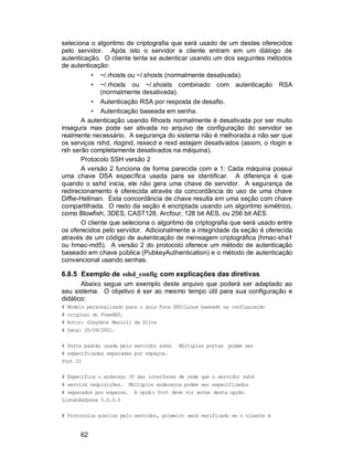 62
seleciona o algoritmo de criptografia que será usado de um destes oferecidos
pelo servidor. Após isto o servidor e cliente entram em um diálogo de
autenticação. O cliente tenta se autenticar usando um dos seguintes métodos
de autenticação:
• ~/.rhosts ou ~/.shosts (normalmente desativada).
• ~/.rhosts ou ~/.shosts combinado com autenticação RSA
(normalmente desativada).
• Autenticação RSA por resposta de desafio.
• Autenticação baseada em senha.
A autenticação usando Rhosts normalmente é desativada por ser muito
insegura mas pode ser ativada no arquivo de configuração do servidor se
realmente necessário. A segurança do sistema não é melhorada a não ser que
os serviços rshd, rlogind, rexecd e rexd estejam desativados (assim, o rlogin e
rsh serão completamente desativados na máquina).
Protocolo SSH versão 2
A versão 2 funciona de forma parecida com a 1: Cada máquina possui
uma chave DSA específica usada para se identificar. A diferença é que
quando o sshd inicia, ele não gera uma chave de servidor. A segurança de
redirecionamento é oferecida através da concordância do uso de uma chave
Diffie-Hellman. Esta concordância de chave resulta em uma seção com chave
compartilhada. O resto da seção é encriptada usando um algoritmo simétrico,
como Blowfish, 3DES, CAST128, Arcfour, 128 bit AES, ou 256 bit AES.
O cliente que seleciona o algoritmo de criptografia que será usado entre
os oferecidos pelo servidor. Adicionalmente a integridade da seção é oferecida
através de um código de autenticação de mensagem criptográfica (hmac-sha1
ou hmac-md5). A versão 2 do protocolo oferece um método de autenticação
baseado em chave pública (PubkeyAuthentication) e o método de autenticação
convencional usando senhas.
6.8.5 Exemplo de sshd_config com explicações das diretivas
Abaixo segue um exemplo deste arquivo que poderá ser adaptado ao
seu sistema. O objetivo é ser ao mesmo tempo útil para sua configuração e
didático:
# Modelo personalizado para o guia Foca GNU/Linux baseado na configuração
# original do FreeBSD.
# Autor: Gleydson Mazioli da Silva
# Data: 20/09/2001.
# Porta padrão usada pelo servidor sshd. Múltiplas portas podem ser
# especificadas separadas por espaços.
Port 22
# Especifica o endereço IP das interfaces de rede que o servidor sshd
# servirá requisições. Múltiplos endereços podem ser especificados
# separados por espaços. A opção Port deve vir antes desta opção
ListenAddress 0.0.0.0
# Protocolos aceitos pelo servidor, primeiro será verificado se o cliente é
 