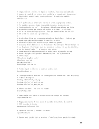 63
# compatível com a versão 2 e depois a versão 1. Caso seja especificado
# somente a versão 2 e o cliente seja versão 1, a conexão será descartada.
# Quando não é especificada, o protocolo ssh 1 é usado como padrão.
Protocol 2,1
# As 4 opções abaixo controlam o acesso de usuários/grupos no sistema.
# Por padrão o acesso a todos é garantido (exceto o acesso root se
# PermitRootLogin for "no"). AllowUsers e AllowGroups definem uma lista
# de usuários/grupos que poderão ter acesso ao sistema. Os coringas
# "*" e "?" podem ser especificados. Note que somente NOMES são válidos,
# UID e GID não podem ser especificados.
#
# As diretivas Allow são processadas primeiro e depois Deny. O método que
# estas diretivas são processadas é idêntico a diretiva
# "Order mutual-failure" do controle de acesso do Apache:
# O usuário deverá TER acesso via AllowUsers e AllowGroups e NÃO ser bloque ado
# por DenyUsers e DenyGroups para ter acesso ao sistema. Se uma das diretivas
# não for especificada, "*" é assumido como padrão.
# Estas permissões são checadas após a autenticação do usuário, porque
# dados a ele pelo /etc/passwd e PAM são obtidos a pós o processo de
# autenticação.
#AllowUsers gleydson teste?
#DenyUsers root adm
#AllowGroups users
#DenyGroups root adm bin
# Permite (yes) ou não (no) o login do usuário root
PermitRootLogin no
# Chaves privadas do servidor (as chaves pú blicas possuem um ".pub" adicionado
# no final do arquivo.
HostKey /etc/ssh/ssh_host_key
HostKey /etc/ssh/ssh_host_rsa_key
HostKey /etc/ssh/ssh_host_dsa_key
# Tamanho da chave. 768 bits é o padrão
ServerKeyBits 768
# Tempo máximo para login no sistema a ntes da conexão ser fechada
LoginGraceTime 600
# Tempo para geração de nova chave do servidor (segundos). O padrão é
# 3600 segundos (1 hora).
KeyRegenerationInterval 3600
# Ignora os arquivos ~/.rhosts e ~/.shosts
IgnoreRhosts yes
# Ignora (yes) ou não (no) os arquivos ~/.ssh/known_hosts quando for usado
 