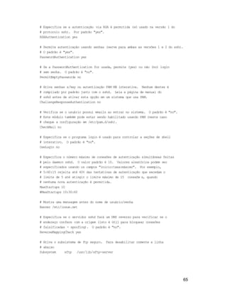 65
# Especifica se a autenticação via RSA é permitida (só usado na versão 1 do
# protocolo ssh). Por padrão "yes".
RSAAuthentication yes
# Permite autenticação usando senhas (serve para ambas as versões 1 e 2 do ssh).
# O padrão é "yes".
PasswordAuthentication yes
# Se a PasswordAuthentication for usada, permite (yes) ou não (no) login
# sem senha. O padrão é "no".
PermitEmptyPasswords no
# Ativa senhas s/key ou autenticação PAM NB interativa. Nenhum destes é
# compilado por padrão junto com o sshd. Leia a página de manual do
# sshd antes de ativar esta opção em um sistema que usa PAM.
ChallengeResponseAuthentication no
# Verifica se o usuário possui emails ao entrar no sistema. O padrão é "no".
# Este módulo também pode estar sendo habilitado usando PAM (neste caso
# cheque a configuração em /etc/pam.d/ssh).
CheckMail no
# Especifica se o programa login é usado para controlar a seções de shell
# interativo. O padrão é "no".
UseLogin no
# Especifica o número máximo de conexões de autenticação simultâneas feitas
# pelo daemon sshd. O valor padrão é 10. Valores aleatórios podem ser
# especificados usando os campos "inicio:taxa:máximo". Por exemplo,
# 5:40:15 rejeita até 40% das tentativas de autenticação que excedam o
# limite de 5 até atingir o limite máximo de 15 conexõe s, quando
# nenhuma nova autenticação é permitida.
MaxStartups 10
#MaxStartups 10:30:60
# Mostra uma mensagem antes do nome de usuário/senha
Banner /etc/issue.net
# Especifica se o servidor sshd fará um DNS reverso para verificar se o
# endereço confere com a origem (isto é útil para bloquear conexões
# falsificadas - spoofing). O padrão é "no".
ReverseMappingCheck yes
# Ativa o subsistema de ftp seguro. Para desabilitar comente a linha
# abaixo
Subsystem sftp /usr/lib/sftp-server
 