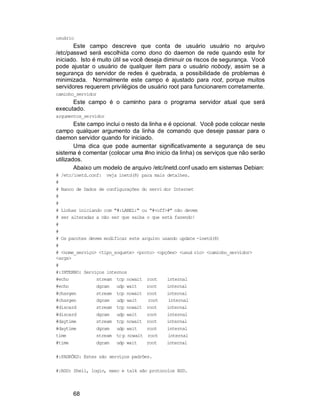 68
usuário
Este campo descreve que conta de usuário usuário no arquivo
/etc/passwd será escolhida como dono do daemon de rede quando este for
iniciado. Isto é muito útil se você deseja diminuir os riscos de segurança. Você
pode ajustar o usuário de qualquer item para o usuário nobody, assim se a
segurança do servidor de redes é quebrada, a possibilidade de problemas é
minimizada. Normalmente este campo é ajustado para root, porque muitos
servidores requerem privilégios de usuário root para funcionarem corretamente.
caminho_servidor
Este campo é o caminho para o programa servidor atual que será
executado.
argumentos_servidor
Este campo inclui o resto da linha e é opcional. Você pode colocar neste
campo qualquer argumento da linha de comando que deseje passar para o
daemon servidor quando for iniciado.
Uma dica que pode aumentar significativamente a segurança de seu
sistema é comentar (colocar uma #no inicio da linha) os serviços que não serão
utilizados.
Abaixo um modelo de arquivo /etc/inetd.conf usado em sistemas Debian:
# /etc/inetd.conf: veja inetd(8) para mais detalhes.
#
# Banco de Dados de configurações do servi dor Internet
#
#
# Linhas iniciando com "#:LABEL:" ou "#<off>#" não devem
# ser alteradas a não ser que saiba o que está fazendo!
#
#
# Os pacotes devem modificar este arquivo usando update -inetd(8)
#
# <nome_serviço> <tipo_soquete> <proto> <opções> <usuá rio> <caminho_servidor>
<args>
#
#:INTERNO: Serviços internos
#echo stream tcp nowait root internal
#echo dgram udp wait root internal
#chargen stream tcp nowait root internal
#chargen dgram udp wait root internal
#discard stream tcp nowait root internal
#discard dgram udp wait root internal
#daytime stream tcp nowait root internal
#daytime dgram udp wait root internal
time stream tcp nowait root internal
#time dgram udp wait root internal
#:PADRÕES: Estes são serviços padrões.
#:BSD: Shell, login, exec e talk são protocolos BSD.
 