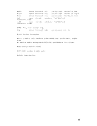 69
#shell stream tcp nowait root /usr/sbin/tcpd /usr/sbin/in.rshd
#login stream tcp nowait root /usr/sbin/tcpd /usr/sbin/in.rlogind
#exec stream tcp nowait root /usr/sbin/tcpd /usr/sbin/in.rexecd
talk dgram udp wait nobody.tty /usr/sbin/tcpd
/usr/sbin/in.talkd
ntalk dgram udp wait nobody.tty /usr/sbin/tcpd
/usr/sbin/in.ntalkd
#:MAIL: Mail, news e serviços uucp.
Smtp stream tcp nowait mail /usr/sbin/exim exim -bs
#:INFO: Serviços informativos
#:BOOT: O serviço Tftp é oferecido primariamente para a inicialização. Alguns
sites
# o executam somente em máquinas atuando como "servidores de inicialização".
#:RPC: Serviços baseados em RPC
#:HAM-RADIO: serviços de rádio amador
#:OTHER: Outros serviços
 