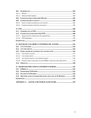 7
10.1 INTRODUÇÃO..................................................................................................103
10.1.1 MAPAS .........................................................................................................103
10.1.2 TIPOS DE SERVIDORES ..................................................................................103
10.2 CONFIGURANDO O SERVIDOR MESTRE ..........................................................103
10.3 CONFIGURANDO O CLIENT E ...........................................................................105
10.3.1 EXECUTANDO OS SERVIÇO S NO CLIENTE ........................................................105
10.3.2 CONFIGURANDO O SISTEM A DE BUSCA ...........................................................105
11 FTP.....................................................................................................................106
11.1 INTRODUÇÃO AO FTP ....................................................................................106
11.2 CONFIGURAÇÃO DO SERVI DOR FTP...............................................................106
11.2.1 ARQUIVOS DE CONFIGURA ÇÃO ADICIONAIS ....................................................106
11.2.2 FTP ANÔNIMO..............................................................................................114
EXERCÍCIOS..............................................................................................................115
12 SEGURANÇA DA REDE E CONTROLE DE ACESSO ................................116
12.1 /ETC/FTPUSERS ...............................................................................................116
12.2 /ETC/SECURETTY ............................................................................................116
12.3 O MECANISMO DE CONTRO LE DE ACESSOS TCPD ............................................116
12.3.1 /ETC/HOSTS.ALLOW.......................................................................................117
12.3.2 /ETC/HOSTS.DENY .........................................................................................118
12.3.3 /ETC/HOSTS.EQUIV E /ETC/SHOSTS.EQUIV .......................................................118
12.3.4 VERIFICANDO A SEGURAN ÇA DO TCPD E A SINTAXE DOS ARQUIVOS ..............119
12.4 FIREWALL ......................................................................................................120
13 TRABALHANDO COM O X-WINDOW EM REDE......................................122
13.1 O DISPLAY .....................................................................................................122
13.2 O SERVIDOR X-WINDOW................................................................................122
13.3 O CLIENTE X-WINDOW ..................................................................................123
13.4 IDENTIFICAÇÃO E ENCER RAMENTO DE APLICATIV OS X-WINDOW .................123
EXERCÍCIOS..............................................................................................................123
APÊNDICE A. LICENÇA DE PUBLICAÇÃO LIVRE.....................................125
 