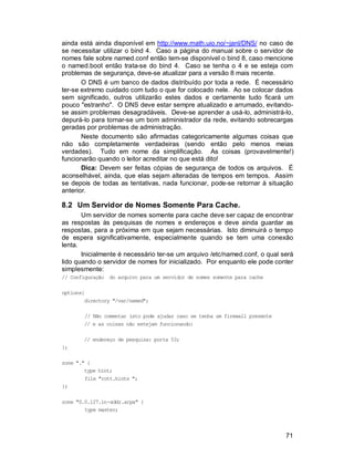 71
ainda está ainda disponível em http://www.math.uio.no/~janl/DNS/ no caso de
se necessitar utilizar o bind 4. Caso a página do manual sobre o servidor de
nomes fale sobre named.conf então tem-se disponível o bind 8, caso mencione
o named.boot então trata-se do bind 4. Caso se tenha o 4 e se esteja com
problemas de segurança, deve-se atualizar para a versão 8 mais recente.
O DNS é um banco de dados distribuído por toda a rede. É necessário
ter-se extremo cuidado com tudo o que for colocado nele. Ao se colocar dados
sem significado, outros utilizarão estes dados e certamente tudo ficará um
pouco "estranho". O DNS deve estar sempre atualizado e arrumado, evitando-
se assim problemas desagradáveis. Deve-se aprender a usá-lo, administrá-lo,
depurá-lo para tornar-se um bom administrador da rede, evitando sobrecargas
geradas por problemas de administração.
Neste documento são afirmadas categoricamente algumas coisas que
não são completamente verdadeiras (sendo então pelo menos meias
verdades). Tudo em nome da simplificação. As coisas (provavelmente!)
funcionarão quando o leitor acreditar no que está dito!
Dica: Devem ser feitas cópias de segurança de todos os arquivos. É
aconselhável, ainda, que elas sejam alteradas de tempos em tempos. Assim
se depois de todas as tentativas, nada funcionar, pode-se retornar à situação
anterior.
8.2 Um Servidor de Nomes Somente Para Cache.
Um servidor de nomes somente para cache deve ser capaz de encontrar
as respostas às pesquisas de nomes e endereços e deve ainda guardar as
respostas, para a próxima em que sejam necessárias. Isto diminuirá o tempo
de espera significativamente, especialmente quando se tem uma conexão
lenta.
Inicialmente é necessário ter-se um arquivo /etc/named.conf, o qual será
lido quando o servidor de nomes for inicializado. Por enquanto ele pode conter
simplesmente:
// Configuração do arquivo para um servidor de nomes somente para cache
options{
directory "/var/named";
// Não comentar isto pode ajudar caso se tenha um firewall presente
// e as coisas não estejam funcionando:
// endereço de pesquisa: porta 53;
};
zone "." {
type hint;
file "rott.hints ";
};
zone "0.0.127.in-addr.arpa" {
type master;
 