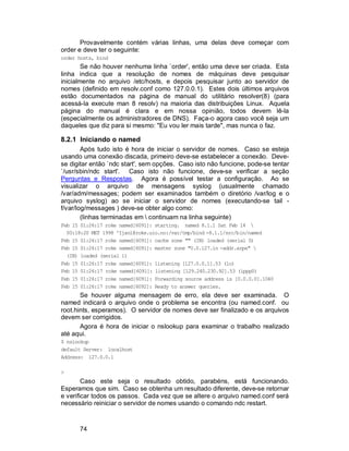 74
Provavelmente contém várias linhas, uma delas deve começar com
order e deve ter o seguinte:
order hosts, bind
Se não houver nenhuma linha `order', então uma deve ser criada. Esta
linha indica que a resolução de nomes de máquinas deve pesquisar
inicialmente no arquivo /etc/hosts, e depois pesquisar junto ao servidor de
nomes (definido em resolv.conf como 127.0.0.1). Estes dois últimos arquivos
estão documentados na página de manual do utilitário resolver(8) (para
acessá-la execute man 8 resolv) na maioria das distribuições Linux. Aquela
página do manual é clara e em nossa opinião, todos devem lê-la
(especialmente os administradores de DNS). Faça-o agora caso você seja um
daqueles que diz para si mesmo: "Eu vou ler mais tarde", mas nunca o faz.
8.2.1 Iniciando o named
Após tudo isto é hora de iniciar o servidor de nomes. Caso se esteja
usando uma conexão discada, primeiro deve-se estabelecer a conexão. Deve-
se digitar então `ndc start', sem opções. Caso isto não funcione, pode-se tentar
`/usr/sbin/ndc start'. Caso isto não funcione, deve-se verificar a seção
Perguntas e Respostas. Agora é possível testar a configuração. Ao se
visualizar o arquivo de mensagens syslog (usualmente chamado
/var/adm/messages; podem ser examinados também o diretório /var/log e o
arquivo syslog) ao se iniciar o servidor de nomes (executando-se tail -
f/var/log/messages ) deve-se obter algo como:
(linhas terminadas em  continuam na linha seguinte)
Feb 15 01:26:17 roke named[6091]: starting. named 8.1.1 Sat Feb 14 
00:18:20 MET 1998 ^Ijanl@roke.uio.no:/var/tmp/bind -8.1.1/src/bin/named
Feb 15 01:26:17 roke named[6091]: cache zone "" (IN) loaded (serial 0)
Feb 15 01:26:17 roke named[6091]: master zone "0.0.127.in -addr.arpa" 
(IN) loaded (serial 1)
Feb 15 01:26:17 roke named[6091]: listening [127.0.0.1].53 (lo)
Feb 15 01:26:17 roke named[6091]: listening [129.240.230.92].53 (ippp0)
Feb 15 01:26:17 roke named[6091]: Forwarding source address is [0.0.0.0].1040
Feb 15 01:26:17 roke named[6092]: Ready to answer queries.
Se houver alguma mensagem de erro, ela deve ser examinada. O
named indicará o arquivo onde o problema se encontra (ou named.conf. ou
root.hints, esperamos). O servidor de nomes deve ser finalizado e os arquivos
devem ser corrigidos.
Agora é hora de iniciar o nslookup para examinar o trabalho realizado
até aqui.
$ nslookup
default Server: localhost
Address: 127.0.0.1
>
Caso este seja o resultado obtido, parabéns, está funcionando.
Esperamos que sim. Caso se obtenha um resultado diferente, deve-se retornar
e verificar todos os passos. Cada vez que se altere o arquivo named.conf será
necessário reiniciar o servidor de nomes usando o comando ndc restart.
 