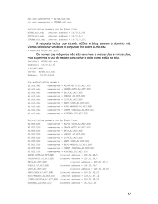 77
mit.edu nameserver = BITSY.mit.edu
mit.edu nameserver = STRAWB.mit.edu
Authoritative answers can be found from:
W20NS.mit.edu internet address = 18.70.0.160
BITSY.mit.edu internet address = 18.72.0.3
STRAWB.mit.edu internet address = 1 8.71.0.151
A resposta indica que strawb, w20ns e bitsy servem o domínio mit.
Vamos selecionar um deles e perguntar-lhe sobre ai.mit.edu:
> servidor W20NS.mit.edu.
Os nomes das máquinas não são sensíveis a maiúsculas e minúsculas,
mas sugerimos o uso do mouse para cortar e colar como estão na tela.
Servidor: W20NS.mit.edu
Endereço: 18.70.0.160
> ai.mit.edu.
Server: W20NS.mit.edu
Address: 18.70.0.160
Non-authoritative answer:
ai.mit.edu nameserver = ALPHA-BITS.AI.MIT.EDU
ai.mit.edu nameserver = GRAPE-NUTS.AI.MIT.EDU
ai.mit.edu nameserver = TRIX.AI.MIT.EDU
ai.mit.edu nameserver = MUESLI.AI.MIT.EDU
ai.mit.edu nameserver = LIFE.AI.MIT.EDU
ai.mit.edu nameserver = BEET-CHEX.AI.MIT.EDU
ai.mit.edu nameserver = MINI-WHEATS.AI.MIT.EDU
ai.mit.edu nameserver = COUNT-CHOCULA.AI.MIT.EDU
ai.mit.edu nameserver = MINTAKA.LCS.MIT.EDU
Authoritative answers can be found from:
AI.MIT.EDU nameserver = ALPHA-BITS.AI.MIT.EDU
AI.MIT.EDU nameserver = GRAPE-NUTS.AI.MIT.EDU
AI.MIT.EDU nameserver = TRIX.AI.MIT.EDU
AI.MIT.EDU nameserver = MUESLI.AI.MIT.EDU
AI.MIT.EDU nameserver = LIFE.AI.MIT.EDU
AI.MIT.EDU nameserver = BEET-CHEX.AI.MIT.EDU
AI.MIT.EDU nameserver = MINI-WHEATS.AI.MIT.EDU
AI.MIT.EDU nameserver = COUNT-CHOCULA.AI.MIT.EDU
AI.MIT.EDU nameserver = MINTAKA.LCS.MIT.EDU
ALPHA-BITS.AI.MIT.EDU internet address = 128.52.32.5
GRAPE-NUTS.AI.MIT.EDU internet address = 128.52.36.4
TRIX.AI.MIT.EDU internet address = 128.52.37.6
MUESLI.AI.MIT.EDU internet address = 128.52.39.7
LIFE.AI.MIT.EDU internet address = 128.52.32.80
BEET-CHEX.AI.MIT.EDU internet address = 128.52.32.22
MINI-WHEATS.AI.MIT.EDU internet address = 128.52.54.11
COUNT-CHOCULA.AI.MIT.EDU internet address = 128.52.38.22
MINTAKA.LCS.MIT.EDU internet address = 18.26.0.36
 
