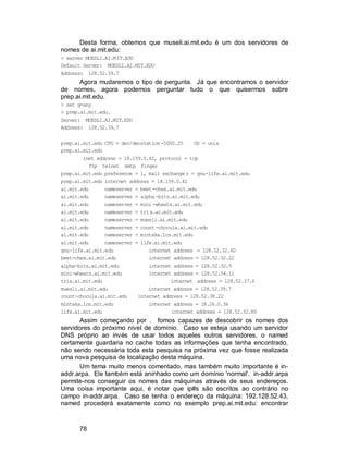 78
Desta forma, obtemos que museli.ai.mit.edu é um dos servidores de
nomes de ai.mit.edu:
> server MUESLI.AI.MIT.EDU
Default Server: MUESLI.AI.MIT.EDU
Address: 128.52.39.7
Agora mudaremos o tipo de pergunta. Já que encontramos o servidor
de nomes, agora podemos perguntar tudo o que quisermos sobre
prep.ai.mit.edu.
> set q=any
> prep.ai.mit.edu.
Server: MUESLI.AI.MIT.EDU
Address: 128.52.39.7
prep.ai.mit.edu CPU = dec/decstation-5000.25 OS = unix
prep.ai.mit.edu
inet address = 18.159.0.42, protocol = tcp
ftp telnet smtp finger
prep.ai.mit.edu preference = 1, mail exchange r = gnu-life.ai.mit.edu
prep.ai.mit.edu internet address = 18.159.0.42
ai.mit.edu nameserver = beet-chex.ai.mit.edu
ai.mit.edu nameserver = alpha-bits.ai.mit.edu
ai.mit.edu nameserver = mini-wheats.ai.mit.edu
ai.mit.edu nameserver = trix.ai.mit.edu
ai.mit.edu nameserver = muesli.ai.mit.edu
ai.mit.edu nameserver = count-chocula.ai.mit.edu
ai.mit.edu nameserver = mintaka.lcs.mit.edu
ai.mit.edu nameserver = life.ai.mit.edu
gnu-life.ai.mit.edu internet address = 128.52.32.60
beet-chex.ai.mit.edu internet address = 128.52.32.22
alpha-bits.ai.mit.edu internet address = 128.52.32.5
mini-wheats.ai.mit.edu internet address = 128.52.54.11
trix.ai.mit.edu internet address = 128.52.37.6
muesli.ai.mit.edu internet address = 128.52.39.7
count-chocula.ai.mit.edu internet address = 128.52.38.22
mintaka.lcs.mit.edu internet address = 18.26.0.36
life.ai.mit.edu internet address = 128.52.32.80
Assim começando por . fomos capazes de descobrir os nomes dos
servidores do próximo nível de domínio. Caso se esteja usando um servidor
DNS próprio ao invés de usar todos aqueles outros servidores, o named
certamente guardaria no cache todas as informações que tenha encontrado,
não sendo necessária toda esta pesquisa na próxima vez que fosse realizada
uma nova pesquisa de localização desta máquina.
Um tema muito menos comentado, mas também muito importante é in-
addr.arpa. Ele também está aninhado como um domínio 'normal'. in-addr.arpa
permite-nos conseguir os nomes das máquinas através de seus endereços.
Uma coisa importante aqui, é notar que ip#s são escritos ao contrário no
campo in-addr.arpa. Caso se tenha o endereço da máquina: 192.128.52.43,
named procederá exatamente como no exemplo prep.ai.mit.edu: encontrar
 