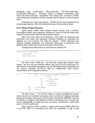 79
servidores arpa., in-addr.arpa., 192.in-addr.arpa., 128.192.in-addr.arpa.,
52.128.192.in-addr.arpa.. Encontrar então os registros necessários para
43.52.128.192.in-addr.arpa. Engenhoso não? (Diga `Sim', por favor!.) Porém
não se preocupe endereços reversos somente são confusos nos dois primeiros
anos.
Acabamos de contar uma mentira. O DNS não funciona exatamente da
maneira aqui descrita. Mas não tenha dúvida que é muito próximo disso.
8.3.2 Nosso Próprio Domínio
Agora vamos definir nosso próprio campo. Vamos criar o domínio
linux.bogus e definir suas máquinas. Usaremos o nome de domínio bogus para
estarmos certos de não estarmos perturbando ninguém.
Mais uma coisa antes de começarmos: nem todos os caracteres são
permitidos nos nomes das máquinas. Estamos limitados ao caracteres do
alfabeto: a-z e ao números: 0-9, além do caracter '-' (hífen). Devemos nos
restringir àqueles caracteres. Os caracteres maiúsculos e minúsculos são
idênticos para o DNS, assim pat.uio.no é igual a Pat.UiO.No.
Começaremos esta parte com uma linha em named.conf:
zone "0.0.127.in-addr.arpa" {
type master;
file "pz/127.0.0";
};
Por favor note a falta de `.' no final dos nomes dos campos neste
arquivo. Isto nos diz que podemos definir uma zona 0.0.127.in-addr.arpa, na
qual somos os servidores principais e que as informações estão guardadas em
um arquivo chamado pz/127.0.0. Nós já configuramos este arquivo
anteriormente com o seguinte conteúdo:
@ IN SOA ns.linux.bogus.hostmaster.linux.bogus. (
1 ; Serial
8H ; Atualização
2H ; Tentativas
1W ; Expiração
1D) ; TTL mínimo
NS ns.linux.bogus.
1 PTR localhost
Por favor note o `.' no final de todos os nomes completos de campo
neste arquivo, em contraste ao arquivo acima named.conf. Algumas pessoas
gostam de começar cada arquivo de zona com uma diretiva $ORIGIN, mas isto
é supérfluo. A origem (onde pertence o DNS na hierarquia) de um arquivo de
zona é especificado na seção de zona do arquivo named.conf, a qual neste
caso é 0.0.127.in-addr.arpa.
Este `arquivo de zona ' contém 3 `registros de recursos' (RRs): SOA, NS
e um PTR. SOA é a contração para Início de Autoridade. O `@' é uma
 