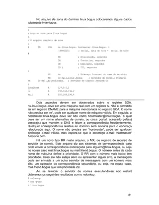 81
No arquivo de zona do domínio linux.bogus colocaremos alguns dados
totalmente inventados:
;
; Arquivo zona para linux.bogus
;
; O arquivo completo de zone
;
@ IN SOA ns.linux.bogus. hostmaster.linux.bogus. (
199802151 ; serial, data de hoje + serial de hoje
#
8H ; Atualização, segundos
2H ; T entativa, segundos
1W ; Expiração, segundos
1D ) ; TTL, segundos
;
NS ns ; Endereço Internet do nome do servidor
MX 10 mail.linux.bogus ; Servidor de Correio Primário
MX 20 mail.friend.bogus. ; Servidor de Correio Secundário
;
localhost A 127.0.0.1
ns A 192.168.196.2
mail A 192.168.196.4
Dois aspectos devem ser observados sobre o registro SOA.
ns.linux.bogus deve ser uma máquina real com um registro A. Não é permitido
ter um registro CNAME para a máquina mencionada no registro SOA. O nome
não precisa ser 'ns', pode ser qualquer nome de máquina válido. Em seguida, a
hostmaster.linux.bogus deve ser lido como hostmaster@linux.bogus, o qual
deve ser um nome alternativo de correio, ou caixa postal, acessado pela(s)
pessoa(s) que mantém o DNS e leiam a correspondência freqüentemente.
Qualquer correspondência relativa ao domínio será enviada para o endereço
relacionado aqui. O nome não precisa ser 'hostmaster', pode ser qualquer
endereço e-mail válido, mas espera-se que o endereço e-mail 'hostmaster'
funcione bem.
Há um novo tipo RR neste arquivo, o MX, ou registro de recurso de
servidor de correio. Este arquivo diz aos sistemas de correspondência para
onde enviar a correspondência endereçada para alguém@linux.bogus, ou seja
no nosso caso mail.linux.bogus ou mail.friend.bogus. O número antes de cada
nome de máquina define a prioridade. O RR com o número mais baixo tem
prioridade. Caso ele não esteja ativo ou apresentar algum erro, a mensagem
pode ser enviada a um outro servidor de mensagens com um número mais
alto, um operador de correspondência secundário, ou seja, no nosso caso,
mail.friend.bogus que tem prioridade 20.
Ao se reiniciar o servidor de nomes executando-se ndc restart
obteremos os seguintes resultados com o nslookup:
$ nslookup
> set q=any
> linux.bogus
 