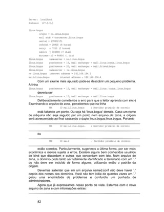 82
Server: localhost
Address: 127.0.0.1
linux.bogus
origin = ns.linux.bogus
mail addr = hostmaster.linux.bogus
serial = 199802151
refresh = 28800 (8 horas)
retry = 7200 (2 horas)
expire = 604800 (7 dias)
minimum ttl = 86400 (1 dia)
linux.bogus nameserver = ns.linux.bogus
linux.bogus preference = 10, mail exchanger = mail.linux.bogus.linux.bogus
linux.bogus preference = 20, mail exchanger = mail.friend.bogus
linux.bogus nameserver = ns.linux.bogus
ns.linux.bogus internet address = 192.168.196.2
mail.linux.bogus internet address = 192.168.196.4
Com um exame mais apurado pode-se descobrir um pequeno problema.
A linha
linux.bogus preference = 10, mail exchanger = mail.linux. bogus.linux.bogus
deveria ser
linux.bogus preference = 10, mail exchanger = mail.linux.bogus
Deliberadamente cometemos o erro para que o leitor aprenda com ele:-)
Examinando o arquivo de zona, percebemos que na linha
MX 10 mail.linux.bogus ; Servidor primário de correio
está faltando um ponto. Ou seja há 'linux.bogus' demais. Caso um nome
de máquina não seja seguido por um ponto num arquivo de zona, a origem
será acrescentada ao final causando o duplo linux.bogus.linux.bogus. Portanto
MX 10 mail.linux.bogus. ; Servidor primário de correio
ou
MX 10 mail ; Servidor primário de correio
estão corretos. Particularmente, sugerimos a última forma, por ser mais
econômica e menos sujeita a erros. Existem alguns bem conhecidos usuários
de bind que discordam e outros que concordam com isto. Num arquivo de
zona, o domínio pode tanto ser totalmente identificado e terminado com um `.'
ou não deve ser incluído de forma alguma, utilizando então o padrão da
origem.
Devemos salientar que em um arquivo named.conf não deve haver `.'
depois dos nomes dos domínios. Você não tem idéia de quantas vezes um `.'
gerou uma enormidade de problemas e confundiu um punhado de
administradores.
Agora que já expressamos nosso ponto de vista. Estamos com o novo
arquivo de zona e com informações extras:
 