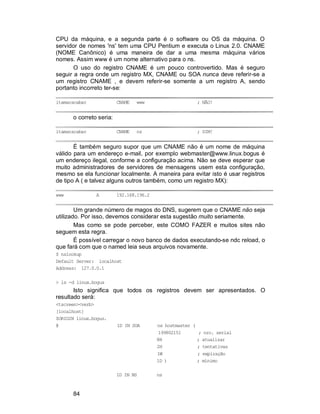 84
CPU da máquina, e a segunda parte é o software ou OS da máquina. O
servidor de nomes 'ns' tem uma CPU Pentium e executa o Linux 2.0. CNAME
(NOME Canônico) é uma maneira de dar a uma mesma máquina vários
nomes. Assim www é um nome alternativo para o ns.
O uso do registro CNAME é um pouco controvertido. Mas é seguro
seguir a regra onde um registro MX, CNAME ou SOA nunca deve referir-se a
um registro CNAME , e devem referir-se somente a um registro A, sendo
portanto incorreto ter-se:
itamaracabar CNAME www ; NÃO!
o correto seria:
itamaracabar CNAME ns ; SIM!
É também seguro supor que um CNAME não é um nome de máquina
válido para um endereço e-mail, por exemplo webmaster@www.linux.bogus é
um endereço ilegal, conforme a configuração acima. Não se deve esperar que
muito administradores de servidores de mensagens usem esta configuração,
mesmo se ela funcionar localmente. A maneira para evitar isto é usar registros
de tipo A ( e talvez alguns outros também, como um registro MX):
www A 192.168.196.2
Um grande número de magos do DNS, sugerem que o CNAME não seja
utilizado. Por isso, devemos considerar esta sugestão muito seriamente.
Mas como se pode perceber, este COMO FAZER e muitos sites não
seguem esta regra.
É possível carregar o novo banco de dados executando-se ndc reload, o
que fará com que o named leia seus arquivos novamente.
$ nslookup
Default Server: localhost
Address: 127.0.0.1
> ls -d linux.bogus
Isto significa que todos os registros devem ser apresentados. O
resultado será:
<tscreen><verb>
[localhost]
$ORIGIN linux.bogus.
@ 1D IN SOA ns hostmaster (
199802151 ; nro. serial
8H ; atualizar
2H ; tentativas
1W ; expiração
1D ) ; mínimo
1D IN NS ns
 
