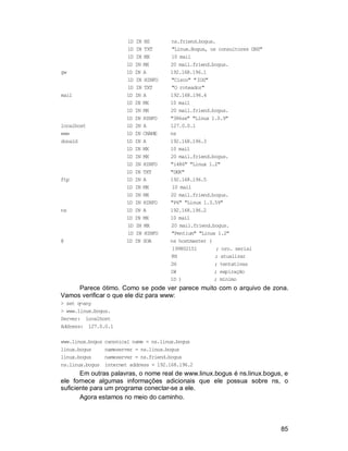 85
1D IN NS ns.friend.bogus.
1D IN TXT "Linux.Bogus, os consultores DNS"
1D IN MX 10 mail
1D IN MX 20 mail.friend.bogus.
gw 1D IN A 192.168.196.1
1D IN HINFO "Cisco" "IOS"
1D IN TXT "O roteador"
mail 1D IN A 192.168.196.4
1D IN MX 10 mail
1D IN MX 20 mail.friend.bogus.
1D IN HINFO "386sx" "Linux 1.0.9"
localhost 1D IN A 127.0.0.1
www 1D IN CNAME ns
donald 1D IN A 192.168.196.3
1D IN MX 10 mail
1D IN MX 20 mail.friend.bogus.
1D IN HINFO "i486" "Linux 1.2"
1D IN TXT "DEK"
ftp 1D IN A 192.168.196.5
1D IN MX 10 mail
1D IN MX 20 mail.friend.bogus.
1D IN HINFO "P6" "Linux 1.3.59"
ns 1D IN A 192.168.196.2
1D IN MX 10 mail
1D IN MX 20 mail.friend.bogus.
1D IN HINFO "Pentium" "Linux 1.2"
@ 1D IN SOA ns hostmaster (
199802151 ; nro. serial
8H ; atualizar
2H ; tentativas
1W ; expiração
1D ) ; mínimo
Parece ótimo. Como se pode ver parece muito com o arquivo de zona.
Vamos verificar o que ele diz para www:
> set q=any
> www.linux.bogus.
Server: localhost
Address: 127.0.0.1
www.linux.bogus canonical name = ns.linux.bogus
linux.bogus nameserver = ns.linux.bogus
linux.bogus nameserver = ns.friend.bogus
ns.linux.bogus internet address = 192.168.196.2
Em outras palavras, o nome real de www.linux.bogus é ns.linux.bogus, e
ele fornece algumas informações adicionais que ele possua sobre ns, o
suficiente para um programa conectar-se a ele.
Agora estamos no meio do caminho.
 