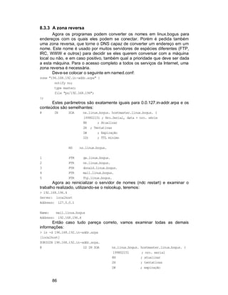 86
8.3.3 A zona reversa
Agora os programas podem converter os nomes em linux.bogus para
endereços com os quais eles podem se conectar. Porém é pedida também
uma zona reversa, que torne o DNS capaz de converter um endereço em um
nome. Este nome é usado por muitos servidores de espécies diferentes (FTP,
IRC, WWW e outros) para decidir se eles querem conversar com a máquina
local ou não, e em caso positivo, também qual a prioridade que deve ser dada
a esta máquina. Para o acesso completo a todos os serviços da Internet, uma
zona reversa é necessária.
Deve-se colocar o seguinte em named.conf:
zone "196.168.192.in-addr.arpa" {
notify no;
type master;
file "pz/192.168.196";
};
Estes parâmetros são exatamente iguais para 0.0.127.in-addr.arpa e os
conteúdos são semelhantes:
@ IN SOA ns.linux.bogus. hostmaster.linux.bogus. (
199802151 ; Nro.Serial, data + nro. série
8H ; Atualizar
2H ; Tentativas
1W ; Expiração
1D) ; TTL mínimo
NS ns.linux.bogus.
1 PTR gw.linux.bogus.
2 PTR ns.linux.bogus.
3 PTR donald.linux.bogus.
4 PTR mail.linux.bogus.
5 PTR ftp.linux.bogus.
Agora ao reinicializar o servidor de nomes (ndc restart) e examinar o
trabalho realizado, utilizando-se o nslookup, teremos:
> 192.168.196.4
Server: localhost
Address: 127.0.0.1
Name: mail.linux.bogus
Address: 192.168.196.4
Então caso tudo pareça correto, vamos examinar todas as demais
informações:
> ls -d 196.168.192.in-addr.arpa
[localhost]
$ORIGIN 196.168.192.in-addr.arpa.
@ 1D IN SOA ns.linux.bogus. hostmaster.linux.bogus. (
199802151 ; nro. serial
8H ; atualizar
2H ; tentativas
1W ; expiração
 