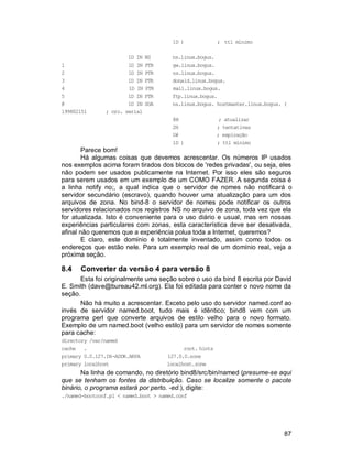 87
1D ) ; ttl mínimo
1D IN NS ns.linux.bogus.
1 1D IN PTR gw.linux.bogus.
2 1D IN PTR ns.linux.bogus.
3 1D IN PTR donald.linux.bogus.
4 1D IN PTR mail.linux.bogus.
5 1D IN PTR ftp.linux.bogus.
@ 1D IN SOA ns.linux.bogus. hostmaster.linux.bogus. (
199802151 ; nro. serial
8H ; atualizar
2H ; tentativas
1W ; expiração
1D ) ; ttl mínimo
Parece bom!
Há algumas coisas que devemos acrescentar. Os números IP usados
nos exemplos acima foram tirados dos blocos de 'redes privadas', ou seja, eles
não podem ser usados publicamente na Internet. Por isso eles são seguros
para serem usados em um exemplo de um COMO FAZER. A segunda coisa é
a linha notify no;, a qual indica que o servidor de nomes não notificará o
servidor secundário (escravo), quando houver uma atualização para um dos
arquivos de zona. No bind-8 o servidor de nomes pode notificar os outros
servidores relacionados nos registros NS no arquivo de zona, toda vez que ela
for atualizada. Isto é conveniente para o uso diário e usual, mas em nossas
experiências particulares com zonas, esta característica deve ser desativada,
afinal não queremos que a experiência polua toda a Internet, queremos?
E claro, este domínio é totalmente inventado, assim como todos os
endereços que estão nele. Para um exemplo real de um domínio real, veja a
próxima seção.
8.4 Converter da versão 4 para versão 8
Esta foi originalmente uma seção sobre o uso da bind 8 escrita por David
E. Smith (dave@bureau42.ml.org). Ela foi editada para conter o novo nome da
seção.
Não há muito a acrescentar. Exceto pelo uso do servidor named.conf ao
invés de servidor named.boot, tudo mais é idêntico; bind8 vem com um
programa perl que converte arquivos de estilo velho para o novo formato.
Exemplo de um named.boot (velho estilo) para um servidor de nomes somente
para cache:
directory /var/named
cache . root. hints
primary 0.0.127.IN-ADDR.ARPA 127.0.0.zone
primary localhost localhost.zone
Na linha de comando, no diretório bind8/src/bin/named (presume-se aqui
que se tenham os fontes da distribuição. Caso se localize somente o pacote
binário, o programa estará por perto. -ed.), digite:
./named-bootconf.pl < named.boot > named.conf
 