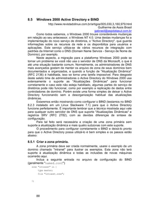 88
8.5 Windows 2000 Active Directory e BIND
http://www.revistadolinux.com.br/artigos/005,030,3,160,979.html
Guilherme de Assis Brasil
gabrasil@aspdatasul.com.br
Como todos sabemos, o Windows 2000 trouxe consideráveis mudanças
em relação ao seu antecessor, o Windows NT 4.0. Uma destas mudanças foi a
implementação do novo serviço de diretórios, o "Active Directory", que guarda
informações sobre os recursos da rede e os disponibiliza para usuários e
aplicações. Este serviço utiliza-se de vários recursos de integração com
padrões da Internet como o DNS (Domain Name Service - Serviço de Nome de
Domínio), por exemplo.
Neste aspecto, a migração para a plataforma Windows 2000 pode se
tornar um problema se você não usa o servidor de DNS da Microsoft, o que é
até uma situação bastante comum. Normalmente, os administradores de DNS
mais avançados gostam de manter os arquivo de zona de seus domínios bem
documentados e organizados, e quando a função de "Atualização Dinâmica"
(RFC 2136) é habilitada, isso se torna uma tarefa impossível. Para desgosto
deste seleto time de administradores o Active Directory do Windows 2000 usa
extensamente o suporte as "Atualizações Dinâmicas" para funcionar
corretamente e caso este não esteja habilitado, algumas partes do serviço de
diretórios pode não funcionar, como por exemplo a replicação de dados entre
controladores de domínio. Porém existe uma forma simples de deixar o Active
Directory funcionando sem a desorganização habitual das atualizações
dinâmicas.
Estaremos então mostrando como configurar o BIND (testamos no BIND
8.2.3 instalado em um Linux Slackware 7.1) para que o Active Directory
funcione perfeitamente. É importante lembrar que a técnica mostrada aqui vale
para qualquer outro servidor de DNS que suporte "Atualizações Dinâmicas" e
registros SRV (RFC 2782), com as devidas diferenças de sintaxe de
configuração.
Para tal feito será necessária a criação de uma zona primária sem
suporte a atualização dinâmica e mais quatro subzonas com este suporte.
O procedimento para configurar corretamente o BIND e deixá-lo pronto
para que o Active Directory possa utilizá-lo é bem simples e os passos estão
abaixo:
8.5.1 Criar a zona primária.
A zona primária deve ser criada normalmente, usarei o exemplo de um
domínio chamado "intranet" para ilustrar os exemplos. Esta zona não terá
suporte à atualização dinâmica e todas as inclusões de novas máquinas
ocorrerão aqui.
Inclua a seguinte entrada no arquivo de configuração do BIND
(geralmente "named.conf")
zone "intranet" in {
type master;
file "intranet.zone";
};
 