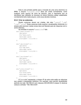 89
Esta é uma entrada padrão para a inclusão de uma zona (domínio) no
BIND, o arquivo "intranet.zone" deve ser criado normalmente, como
qualquer outro arquivo de zona de domínio, mas é importante que os
servidores que utilizarão os recursos do Active Directory esteja cadastrados
corretamente tanto neste arquivo, como seus devidos reversos.
8.5.2 Criar as subzonas.
Quatro subzonas devem ser criadas, são elas "_msdcs", "_udp",
"_tcp", "_sites". Estas subzonas terão suporte a atualizações dinâmicas e o
acesso para escrever nestas zonas deve ser liberado para as máquinas com o
active directory.
As entradas no arquivo "named.conf" são:
zone "_msdcs.intranet" in {
type master;
file "msdcs.zone";
check-names ignore;
allow-update { x.x.x.x/xx };
};
zone "_udp.intranet" in {
type master;
file "udp.zone";
check-names ignore;
allow-update { x.x.x.x/xx };
};
zone "_tcp.intranet" in {
type master;
file "tcp.zone";
check-names ignore;
allow-update { x.x.x.x/xx };
};
zone "_sites.intranet" in {
type master;
file "sites.zone";
check-names ignore;
allow-update { x.x.x.x/xx };
};
O "x.x.x.x/xx" representa o número IP da rede onde estão as máquinas
que usarão a atualização dinâmica. Por exemplo, para permitir atualizações
partindo da rede 192.168.0.0 com máscara 255.255.255.0 (classe C) deve-se
colocar a entrada: "192.168.0.0/24".
 