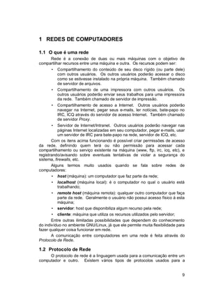 9
1 REDES DE COMPUTADORES
1.1 O que é uma rede
Rede é a conexão de duas ou mais máquinas com o objetivo de
compartilhar recursos entre uma máquina e outra. Os recursos podem ser:
• Compartilhamento do conteúdo de seu disco rígido (ou parte dele)
com outros usuários. Os outros usuários poderão acessar o disco
como se estivesse instalado na própria máquina. Também chamado
de servidor de arquivos.
• Compartilhamento de uma impressora com outros usuários. Os
outros usuários poderão enviar seus trabalhos para uma impressora
da rede. Também chamado de servidor de impressão.
• Compartilhamento de acesso a Internet. Outros usuários poderão
navegar na Internet, pegar seus e-mails, ler notícias, bate-papo no
IRC, ICQ através do servidor de acesso Internet. Também chamado
de servidor Proxy.
• Servidor de Internet/Intranet. Outros usuários poderão navegar nas
páginas Internet localizadas em seu computador, pegar e-mails, usar
um servidor de IRC para bate-papo na rede, servidor de ICQ, etc.
Com os itens acima funcionando é possível criar permissões de acesso
da rede, definindo quem terá ou não permissão para acessar cada
compartilhamento ou serviço existente na máquina (www, ftp, irc, icq, etc), e
registrando/avisando sobre eventuais tentativas de violar a segurança do
sistema, firewalls, etc.
Alguns termos muito usados quando se fala sobre redes de
computadores:
• host (máquina): um computador que faz parte da rede;
• localhost (máquina local): é o computador no qual o usuário está
trabalhando;
• remote host (máquina remota): qualquer outro computador que faça
parte da rede. Geralmente o usuário não possui acesso físico à esta
máquina;
• servidor: host que disponibiliza algum recurso pela rede;
• cliente: máquina que utiliza os recursos utilizados pelo servidor;
Entre outras ilimitadas possibilidades que dependem do conhecimento
do indivíduo no ambiente GNU/Linux, já que ele permite muita flexibilidade para
fazer qualquer coisa funcionar em rede.
A comunicação entre computadores em uma rede é feita através do
Protocolo de Rede.
1.2 Protocolo de Rede
O protocolo de rede é a linguagem usada para a comunicação entre um
computador e outro. Existem vários tipos de protocolos usados para a
 