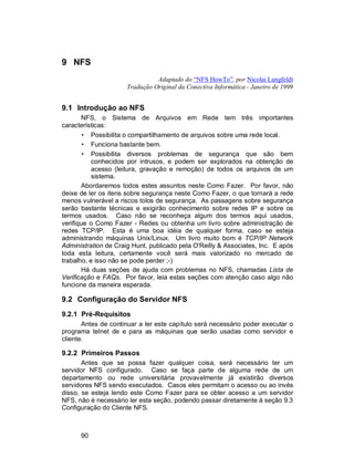 90
9 NFS
Adaptado do “NFS HowTo”, por Nicolai Langfeldt
Tradução Original da Conectiva Informática - Janeiro de 1999
9.1 Introdução ao NFS
NFS, o Sistema de Arquivos em Rede tem três importantes
características:
• Possibilita o compartilhamento de arquivos sobre uma rede local.
• Funciona bastante bem.
• Possibilita diversos problemas de segurança que são bem
conhecidos por intrusos, e podem ser explorados na obtenção de
acesso (leitura, gravação e remoção) de todos os arquivos de um
sistema.
Abordaremos todos estes assuntos neste Como Fazer. Por favor, não
deixe de ler os itens sobre segurança neste Como Fazer, o que tornará a rede
menos vulnerável a riscos tolos de segurança. As passagens sobre segurança
serão bastante técnicas e exigirão conhecimento sobre redes IP e sobre os
termos usados. Caso não se reconheça algum dos termos aqui usados,
verifique o Como Fazer - Redes ou obtenha um livro sobre administração de
redes TCP/IP. Esta é uma boa idéia de qualquer forma, caso se esteja
administrando máquinas Unix/Linux. Um livro muito bom é TCP/IP Network
Administration de Craig Hunt, publicado pela O'Reilly & Associates, Inc. E após
toda esta leitura, certamente você será mais valorizado no mercado de
trabalho, e isso não se pode perder ;-)
Há duas seções de ajuda com problemas no NFS, chamadas Lista de
Verificação e FAQs. Por favor, leia estas seções com atenção caso algo não
funcione da maneira esperada.
9.2 Configuração do Servidor NFS
9.2.1 Pré-Requisitos
Antes de continuar a ler este capítulo será necessário poder executar o
programa telnet de e para as máquinas que serão usadas como servidor e
cliente.
9.2.2 Primeiros Passos
Antes que se possa fazer qualquer coisa, será necessário ter um
servidor NFS configurado. Caso se faça parte de alguma rede de um
departamento ou rede universitária provavelmente já existirão diversos
servidores NFS sendo executados. Casos eles permitam o acesso ou ao invés
disso, se esteja lendo este Como Fazer para se obter acesso a um servidor
NFS, não é necessário ler esta seção, podendo passar diretamente à seção 9.3
Configuração do Cliente NFS.
 