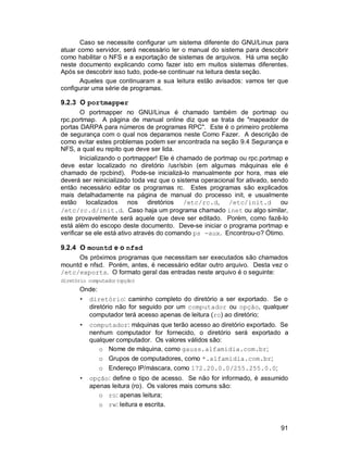 91
Caso se necessite configurar um sistema diferente do GNU/Linux para
atuar como servidor, será necessário ler o manual do sistema para descobrir
como habilitar o NFS e a exportação de sistemas de arquivos. Há uma seção
neste documento explicando como fazer isto em muitos sistemas diferentes.
Após se descobrir isso tudo, pode-se continuar na leitura desta seção.
Aqueles que continuaram a sua leitura estão avisados: vamos ter que
configurar uma série de programas.
9.2.3 O portmapper
O portmapper no GNU/Linux é chamado também de portmap ou
rpc.portmap. A página de manual online diz que se trata de "mapeador de
portas DARPA para números de programas RPC". Este é o primeiro problema
de segurança com o qual nos deparamos neste Como Fazer. A descrição de
como evitar estes problemas podem ser encontrada na seção 9.4 Segurança e
NFS, a qual eu repito que deve ser lida.
Inicializando o portmapper! Ele é chamado de portmap ou rpc.portmap e
deve estar localizado no diretório /usr/sbin (em algumas máquinas ele é
chamado de rpcbind). Pode-se inicializá-lo manualmente por hora, mas ele
deverá ser reinicializado toda vez que o sistema operacional for ativado, sendo
então necessário editar os programas rc. Estes programas são explicados
mais detalhadamente na página de manual do processo init, e usualmente
estão localizados nos diretórios /etc/rc.d, /etc/init.d ou
/etc/rc.d/init.d. Caso haja um programa chamado inet ou algo similar,
este provavelmente será aquele que deve ser editado. Porém, como fazê-lo
está além do escopo deste documento. Deve-se iniciar o programa portmap e
verificar se ele está ativo através do comando ps -aux. Encontrou-o? Ótimo.
9.2.4 O mountd e o nfsd
Os próximos programas que necessitam ser executados são chamados
mountd e nfsd. Porém, antes, é necessário editar outro arquivo. Desta vez o
/etc/exports. O formato geral das entradas neste arquivo é o seguinte:
diretório computador(opção)
Onde:
• diretório: caminho completo do diretório a ser exportado. Se o
diretório não for seguido por um computador ou opção, qualquer
computador terá acesso apenas de leitura (ro) ao diretório;
• computador: máquinas que terão acesso ao diretório exportado. Se
nenhum computador for fornecido, o diretório será exportado a
qualquer computador. Os valores válidos são:
o Nome de máquina, como gauss.alfamidia.com.br;
o Grupos de computadores, como *.alfamidia.com.br;
o Endereço IP/máscara, como 172.20.0.0/255.255.0.0;
• opção: define o tipo de acesso. Se não for informado, é assumido
apenas leitura (ro). Os valores mais comuns são:
o ro: apenas leitura;
o rw: leitura e escrita.
 