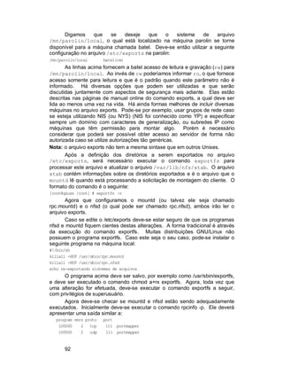 92
Digamos que se deseje que o sistema de arquivo
/mn/parolin/local, o qual está localizado na máquina parolin se torne
disponível para a máquina chamada batel. Deve-se então utilizar a seguinte
configuração no arquivo /etc/exports na parolin:
/mn/parolin/local batel(rw)
As linhas acima fornecem a batel acesso de leitura e gravação (rw) para
/mn/parolin/local. Ao invés de rw poderíamos informar ro, o que fornece
acesso somente para leitura e que é o padrão quando este parâmetro não é
informado. Há diversas opções que podem ser utilizadas e que serão
discutidas juntamente com aspectos de segurança mais adiante. Elas estão
descritas nas páginas de manual online do comando exports, a qual deve ser
lida ao menos uma vez na vida. Há ainda formas melhores de incluir diversas
máquinas no arquivo exports. Pode-se por exemplo, usar grupos de rede caso
se esteja utilizando NIS (ou NYS) (NIS foi conhecido como YP) e especificar
sempre um domínio com caracteres de generalização, ou subredes IP como
máquinas que têm permissão para montar algo. Porém é necessário
considerar que poderá ser possível obter acesso ao servidor de forma não
autorizada caso se utilize autorizações tão genéricas.
Nota: o arquivo exports não tem a mesma sintaxe que em outros Unixes.
Após a definição dos diretórios a serem exportados no arquivo
/etc/exports, será necessário executar o comando exportfs para
processar este arquivo e atualizar o arquivo /var/lib/nfs/xtab. O arquivo
xtab contém informações sobre os diretórios exportados e é o arquivo que o
mountd lê quando está processando a solicitação de montagem do cliente. O
formato do comando é o seguinte:
[root@gauss /root] # exportfs -r
Agora que configuramos o mountd (ou talvez ele seja chamado
rpc.mountd) e o nfsd (o qual pode ser chamado rpc.nfsd), ambos irão ler o
arquivo exports.
Caso se edite o /etc/exports deve-se estar seguro de que os programas
nfsd e mountd fiquem cientes destas alterações. A forma tradicional é através
da execução do comando exportfs. Muitas distribuições GNU/Linux não
possuem o programa exportfs. Caso este seja o seu caso, pode-se instalar o
seguinte programa na máquina local:
#!/bin/sh
killall -HUP /usr/sbin/rpc.mountd
killall -HUP /usr/sbin/rpc.nfsd
echo re-exportando sistemas de arquivos
O programa acima deve ser salvo, por exemplo como /usr/sbin/exportfs,
e deve ser executado o comando chmod a+rx exportfs. Agora, toda vez que
uma alteração for efetuada, deve-se executar o comando exportfs a seguir,
com privilégios de superusuário.
Agora deve-se checar se mountd e nfsd estão sendo adequadamente
executados. Inicialmente deve-se executar o comando rpcinfo -p. Ele deverá
apresentar uma saída similar a:
program vers proto port
100000 2 tcp 111 portmapper
100000 2 udp 111 portmapper
 
