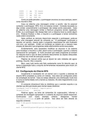 93
100005 1 udp 745 mountd
100005 1 tcp 747 mountd
100003 2 udp 2049 nfs
100003 2 tcp 2049 nfs
Como se pode perceber, o portmapper anunciou os seus serviços, assim
como mountd e nfsd.
Caso se obtenha uma mensagem similar a rpcinfo: não foi possível
contactar o portmapper: RPC: Erro no sistema remoto - Conexão recusada ou
algo similar, possivelmente o portmapper não esteja sendo executado. Caso
se obtenha uma mensagem similar a Nenhum programa remoto registrado.
Então, ou o portmapper não deseja falar com a máquina local ou existe algum
erro. Pode-se finalizar o nfsd, o mountd e o portmapper e tentar reiniciá-los
nesta ordem novamente.
Após verificar os serviços disponíveis segundo o portmapper, pode-se
fazer uma checagem através do comando ps. O portmapper continuará a
reportar um serviço, mesmo após o programa responsável ter sido finalizado
com erro, por exemplo. Então um comando ps poderá ser a maneira mais
simples de descobrir que programas estão efetivamente sendo executados.
Evidentemente, será necessário modificar os arquivos rc do sistema
para inicializar o mountd e o nfsd, assim como o portmapper, quando o sistema
operacional for carregado. É muito provável que estes programas já existam
na máquina local e que se deva somente descomentar as seções adequadas
ou ativá-los nos níveis de execução corretos.
Páginas de manual online que já devem ter sido visitadas até agora:
portmap, mountd, nfsd, e exports.
Bem, caso tudo tenha sido feito exatamente como foi descrito aqui, já
temos à disposição todo o conjunto de ferramentas necessárias para iniciar um
cliente NFS.
9.3 Configuração do Cliente NFS
Inicialmente é necessário ter um kernel com o suporte a sistemas de
arquivo NFS compilado ou como um módulo. Isso deve ser configurado antes
da compilação do kernel. Caso se esteja utilizando uma distribuição muito boa
e nunca se tenha lidado com o kernel ou módulos, nfs está magicamente à sua
disposição.
O comando showmount lista os diretórios que o servidor exporta e os
clientes que têm permissão para montar esses diretórios:
[root@gauss /root] # showmount –-exports parolin
/mn/parolin/local batel(rw)
Pode-se agora, na linha de comandos do superusuário, informar o
comando de montagem apropriado e o sistema de arquivos estará disponível.
Continuando com nosso exemplo anterior, desejamos montar
/mn/parolin/local a partir de parolin. Isso deve ser feito através do
seguinte comando:
mount –t nfs parolin:/mn/parolin/local /mnt/nfs
ou
mount -o rsize=1024,wsize=1024 parolin:/mn/parolin/local /mnt/nfs
 