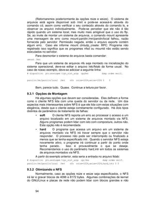 94
(Retornaremos posteriormente às opções rsize e wsize). O sistema de
arquivos está agora disponível sob /mnt e pode-se acessá-lo através do
comando cd, assim como verificar o seu conteúdo através do comando ls, e
observar os arquivo individualmente. Pode-se perceber que ele não é tão
rápido quando um sistema local, mas muito mais amigável que o uso do ftp.
Se, ao invés de montar um sistema de arquivos, o comando mount apresente
uma mensagem de erro como mount:parolin:/mn/parolin/local falhou, razão
fornecida pelo servidor: Permissão negada, então o arquivo exports contém
algum erro. Caso ele informe mount clntudp_create: RPC: Programa não
registrado isso significa que os programas nfsd ou mountd não estão sendo
executados no servidor.
Para desmontar o sistema de arquivos basta comandar:
umount /mnt
Para que um sistema de arquivos nfs seja montado na inicialização do
sistema operacional, deve-se editar o arquivo /etc/fstab da forma usual. No
caso de nosso exemplo, deve-se adicioar a seguinte linha:
# dispositivo pto.montagem tipo_sist_arqs opções dump ordem verif.
parolin:/mn/parolin/local /mnt nfs rsize=1024,wsize=1024 0 0
Bem, parece tudo. Quase. Continue a leitura por favor.
9.3.1 Opções de Montagem
Há algumas opções que devem ser consideradas. Eles definem a forma
como o cliente NFS lida com uma queda do servidor ou da rede. Um dos
aspectos mais interessantes sobre NFS é que ele lida com estas situações com
elegância, desde que o cliente esteja corretamente configurado. Há dois tipos
distintos de parâmetros de tratamento de falhas:
• soft O cliente NFS reporta um erro ao processar o acesso a um
arquivo localizado em um sistema de arquivos montado via NFS.
Alguns programas podem lidar com isto com compostura, outros não.
Esta opção não é recomendada.
• hard O programa que acessa um arquivo em um sistema de
arquivos montado via NFS irá travar sempre que o servidor não
responder. O processo não pode ser interrompido ou finalizado a
menos que se tenha especificado intr. Quando o servidor NFS esteja
novamente ativo, o programa irá continuar a partir do ponto onde
tenha parado. Isso é provavelmente o que se deseje.
Recomendamos o uso do parâmetro hard,intr em todos os sistemas
de arquivos montados via NFS.
A partir do exemplo anterior, esta seria a entrada no arquivo fstab:
# dispositivo pto.montagem tipo_sist_arqs opç ões dump ordem verif.
parolin:/mn/parolin/local /mnt nfs rsize=1024,wsize=1024,hard,intr 0 0
9.3.2 Otimizando o NFS
Normalmente, caso as opções rsize e wsize seja especificados, o NFS
irá ler e gravar blocos de 4096 e 8172 bytes. Algumas combinações de kernel
do GNU/Linux e placas de rede não podem lidar com blocos grandes e não
 