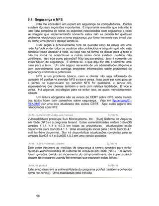 96
9.4 Segurança e NFS
Não me considero um expert em segurança de computadores. Porém
existem algumas sugestões importantes. É importante ressaltar que esta não é
uma lista completa de todos os aspectos relacionados com segurança e caso
se imagine que implementando somente estes não se poderá ter qualquer
problema relacionado com o tema segurança, por favor me envie seu email que
eu tenho uma ponte e desejo vendê-la.
Esta seção é provavelmente fora de questão caso se esteja em uma
rede fechada onde todos os usuários são conhecidos e ninguém que não seja
confiável pode acessar a rede, ou seja não há forma de discar para a rede e
não há forma de conectar-se a outras redes onde existam usuários não
confiáveis. Isso soa como paranóia? Não sou paranóico. Isso é somente um
aviso básico de segurança. E lembre-se, o que aqui for dito é somente uma
base para o tema. Um site seguro necessita de um administrador diligente e
com conhecimento que consiga encontrar informações sobre problemas de
segurança correntes e potenciais.
NFS é um problema básico, caso o cliente não seja informado do
contrário irá confiar no servidor NFS e vice e versa. Isso pode ser ruim, pois se
a senha do superusuário no servidor NFS for quebrada, a senha dos
superusuários dos clientes também o será com relativa facilidade. E vice e
versa. Há algumas estratégias para se evitar isso, as quais mencionaremos
adiante.
Um leitura obrigatória são os avisos do CERT sobre NFS, onde muitos
dos textos lidam com conselhos sobre segurança. Veja em ftp.cert.org/01-
README por uma lista atualizada dos avisos CERT. Aqui estão alguns dos
relacionados com NFS:
CA-91:21.SunOS.NFS.Jumbo.and.fsirand 12/06/91
Vulnerabilidade preocupa Sun Microsystems, Inc. (Sun) Sistema de Arquivos
em Rede (NFS) e o programa fsirand. Estas vulnerabilidades afetam o SunOS
versões 4.1.1, 4.1 e 4.0.3 em todas as arquiteturas. Atualizações estão
disponíveis para SunOS 4.1.1. Uma atualização inicial para o NFS SunOS 4.1
está também disponível. Sun irá disponibilizar atualizações completas para as
versões SunOS 4.1 e SunOS 4.0.3 em uma versão posterior.
CA-94:15.NFS.Vulnerabilidades 12/19/94
Este aviso descreve as medidas de segurança a serem tomadas para evitar
diversas vulnerabilidades do Sistema de Arquivos em Rede (NFS). Os avisos
foram gerados devido ao incremento do comprometimento de superusuários
através de invasores usando ferramentas que exploram estas falhas.
CA-96.08.pcnfsd 04/18/96
Este aviso descreve a vulnerabilidade do programa pcnfsd (também conhecido
como rpc.pcnfsd). Uma atualização está incluída.
 