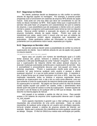 97
9.4.1 Segurança no Cliente
No cliente, podemos decidir se desejamos ou não confiar no servidor,
através de algumas opções na montagem. Por exemplo, é possível proibir
programas suid a funcionarem em sistemas de arquivos NFS através da opção
nosuid. Esta pode ser uma boa idéia que deve ser considerada no uso de
todos os discos montados via NFS. Esta opção indica que o superusuário do
servidor não pode fazer um programa com características de suid no sistema
de arquivos, o que possibilitaria que ele acessasse o cliente como um usuário
normal e usasse o programa suid-superusuário para tornar-se root na máquina
cliente. Deve-se proibir também a execução de arquivo em sistemas de
arquivos montados, através da opção noexec. Porém isso pode ser
impraticável por vezes, assim como o nosuid uma vez que um sistema de
arquivos normalmente contém alguns programas que necessitam ser
executados. Estes parâmetros podem ser informados na coluna opções,
juntamente com os parâmetros rsize e wsize, separados por vírgulas.
9.4.2 Segurança no Servidor: nfsd
No servidor pode-se decidir sobre a possibilidade de confiar na conta do
superusuário do cliente. Isso é definido através do uso da opção root_squash
no arquivo exports:
/mn/parolin/local batel(rw,root_squash)
Agora caso um usuário com número de identificação igual a 0 (UID)
tentar acessar (ler, gravar, remover) o sistema de arquivos, o servidor
substituirá o UID pela identificação da conta "nobody" (ninguém). Isso faz com
que o superusuário da máquina cliente não possa acessar arquivos ou
executar mudanças autorizadas somente para o superusuário do servidor. Isso
é aconselhável e provavelmente deva-se usar root_squash em todos os
sistemas exportados. "Porém o superusuário cliente pode ainda usar o
comando 'su' para tornar-se qualquer outro usuário e acessar e alterar
quaisquer arquivos", é o que se pode pensar à primeira vista. A resposta é:
sim, é desta forma que as coisas funcionam com Unix e NFS. Isso traz uma
implicação importante: todos os binários e arquivos importantes devem
pertencer ao superusuário root, e não a bin ou outra conta diferente, uma vez
que somente a conta do superusuário da máquina cliente pode acessar a conta
do superusuário no servidor. Na página de manual online do nfsd há diversas
outras opções squash que podem ser usadas, então o administrador deve
decidir quem não pode ter acesso à conta do superusuário. Existem opções de
se evitar o uso de faixas ou de qualquer UID ou GID que se deseje. Isso está
descrito na mesma página de manual.
root_squash é na verdade o padrão do nfsd do Linux. Para permitir
acesso a um sistema de arquivos como superusuário deve-se usar a opção
no_root_squash.
Outro aspecto importante é garantir que o nfsd verifique que todas as
requisições são provenientes de uma porta autorizada. Caso se aceite
requisições de qualquer porta antiga de um usuário sem privilégios especiais,
torna-se simples acessar o sistema de arquivos através da Internet, por
exemplo. Basta usar o protocolo nfs e identificar-se como qualquer usuário que
se deseje. Ooopss. O nfsd do GNU/Linux realiza esta verificação por padrão,
 