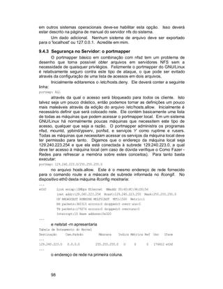 98
em outros sistemas operacionais deve-se habilitar esta opção. Isso deverá
estar descrito na página de manual do servidor nfs do sistema.
Um dado adicional. Nenhum sistema de arquivo deve ser exportado
para o 'localhost' ou 127.0.0.1. Acredite em mim.
9.4.3 Segurança no Servidor: o portmapper
O portmapper básico em combinação com nfsd tem um problema de
desenho que torna possível obter arquivos em servidores NFS sem a
necessidade de quaisquer privilégios. Felizmente o portmapper do GNU/Linux
é relativamente seguro contra este tipo de ataque, o que pode ser evitado
através da configuração de uma lista de acessos em dois arquivos,
Inicialmente editaremos o /etc/hosts.deny. Ele deverá conter a seguinte
linha:
portmap: ALL
através da qual o acesso será bloqueado para todos os cliente. Isto
talvez seja um pouco drástico, então podemos tornar as definições um pouco
mais maleáveis através da edição do arquivo /etc/hosts.allow. Inicialmente é
necessário definir que será colocado nele. Ele contém basicamente uma lista
de todas as máquinas que podem acessar o portmapper local. Em um sistema
GNU/Linux há normalmente poucas máquinas que necessitem este tipo de
acesso, qualquer que seja a razão. O portmapper administra os programas
nfsd, mountd, ypbind/ypserv, pcnfsd, e serviços 'r' como ruptime e rusers.
Todas as máquinas que necessitam acessar os serviços da máquina local deve
ter permissão para tanto. Digamos que o endereço da máquina local seja
129.240.223.254 e que ela está conectada à subrede 129.240.223.0, a qual
deve ter acesso à máquina local (em caso de dúvida verifique o Como Fazer -
Redes para refrescar a memória sobre estes conceitos). Para tanto basta
executar:
portmap: 129.240.223.0/255.255.255.0
no arquivo hosts.allow. Este é o mesmo endereço de rede fornecido
para o comando route e a máscara de subrede informada no ifcongif. No
dispositivo eth0 desta máquina ifconfig mostraria:
...
eth0 Link encap:10Mbps Ethernet HWaddr 00:60:8C:96:D5:56
inet addr:129.240.223.254 Bcast:129.240.223.255 Mask:255.255.255.0
UP BROADCAST RUNNING MULTICAST MTU:1500 Metric:1
RX packets:360315 errors:0 dropped:0 overr uns:0
TX packets:179274 errors:0 dropped:0 overruns:0
Interrupt:10 Base address:0x320
...
e netstat -rn apresentaria
Tabela de Roteamento do Kernel
Destinação Cam.Padrão Máscara Indics Métrica Ref Uso Iface
...
129.240.223.0 0.0.0.0 255.255.255.0 U 0 0 174412 eth0
...
o endereço de rede na primeira coluna.
 