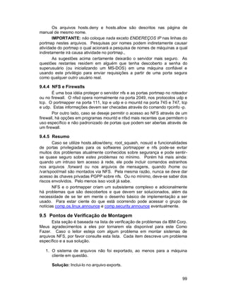 99
Os arquivos hosts.deny e hosts.allow são descritos nas página de
manual de mesmo nome.
IMPORTANTE: não coloque nada exceto ENDEREÇOS IP nas linhas do
portmap nestes arquivos. Pesquisas por nomes podem indiretamente causar
atividade do portmap o qual acionará a pesquisa de nomes de máquinas a qual
indiretamente irá causa atividade no portmap.,
As sugestões acima certamente deixarão o servidor mais seguro. As
questões restantes residem em alguém que tenha descoberto a senha do
superusuário (ou inicializando um MS-DOS) em uma máquina confiável e
usando este privilégio para enviar requisições a partir de uma porta segura
como qualquer outro usuário real.
9.4.4 NFS e Firewalls
É uma boa idéia proteger o servidor nfs e as portas portmap no roteador
ou no firewall. O nfsd opera normalmente na porta 2049, nos protocolos udp e
tcp. O portmapper na porta 111, tcp e udp e o mountd na porta 745 e 747, tcp
e udp. Estas informações devem ser checadas através do comando rpcinfo -p.
Por outro lado, caso se deseje permitir o acesso ao NFS através de um
firewall, há opções em programas mountd e nfsd mais recentes que permitem o
uso específico e não padronizado de portas que podem ser abertas através de
um firewall.
9.4.5 Resumo
Caso se utilize hosts.allow/deny, root_squash, nosuid e funcionalidades
de portas privilegiadas para os softwares portmapper e nfs pode-se evitar
muitos dos problemas atualmente conhecidos sobre segurança e pode sentir-
se quase seguro sobre estes problemas no mínimo. Porém há mais ainda:
quando um intruso tem acesso à rede, ele pode incluir comandos estranhos
nos arquivos .forward ou nos arquivos de mensagens, quando /home ou
/var/spool/mail são montados via NFS. Pela mesma razão, nunca se deve dar
acesso às chaves privadas PGPP sobre nfs. Ou no mínimo, deve-se saber dos
riscos envolvidos. Pelo menos isso você já sabe.
NFS e o portmapper criam um subsistema complexo e adicionalmente
há problemas que são descobertos e que devem ser solucionados, além da
necessidade de se ter em mente o desenho básico de implementação a ser
usado. Para estar ciente do que está ocorrendo pode acessar o grupo de
notícias comp.os.linux.announce e comp.security.announce eventualmente.
9.5 Pontos de Verificação de Montagem
Esta seção é baseada na lista de verificação de problemas da IBM Corp.
Meus agradecimentos a eles por tornarem ela disponível para este Como
Fazer. Caso o leitor esteja com algum problema em montar sistemas de
arquivos NFS, por favor consulte esta lista. Cada item descreve um problema
específico e a sua solução.
1. O sistema de arquivos não foi exportado, ao menos para a máquina
cliente em questão.
Solução: Inclui-lo no arquivo exports.
 