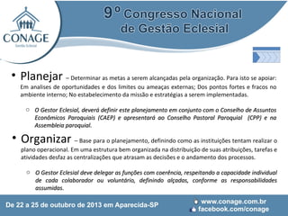 • Planejar – Determinar as metas a serem alcançadas pela organização. Para isto se apoiar:

Em analises de oportunidades e dos limites ou ameaças externas; Dos pontos fortes e fracos no
ambiente interno; No estabelecimento da missão e estratégias a serem implementadas.
o O Gestor Eclesial, deverá definir este planejamento em conjunto com o Conselho de Assuntos
Econômicos Paroquiais (CAEP) e apresentará ao Conselho Pastoral Paroquial (CPP) e na
Assembleia paroquial.

• Organizar – Base para o planejamento, definindo como as instituições tentam realizar o
plano operacional. Em uma estrutura bem organizada na distribuição de suas atribuições, tarefas e
atividades desfaz as centralizações que atrasam as decisões e o andamento dos processos.

o O Gestor Eclesial deve delegar as funções com coerência, respeitando a capacidade individual
de cada colaborador ou voluntário, definindo alçadas, conforme as responsabilidades
assumidas.

 