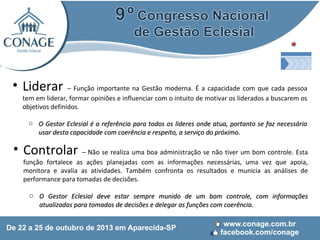 • Liderar

– Função importante na Gestão moderna. É a capacidade com que cada pessoa
tem em liderar, formar opiniões e influenciar com o intuito de motivar os liderados a buscarem os
objetivos definidos.
o O Gestor Eclesial é a referência para todos os lideres onde atua, portanto se faz necessário
usar desta capacidade com coerência e respeito, a serviço do próximo.

• Controlar – Não se realiza uma boa administração se não tiver um bom controle. Esta
função fortalece as ações planejadas com as informações necessárias, uma vez que apoia,
monitora e avalia as atividades. Também confronta os resultados e municia as análises de
performance para tomadas de decisões.

o O Gestor Eclesial deve estar sempre munido de um bom controle, com informações
atualizadas para tomadas de decisões e delegar as funções com coerência.

 