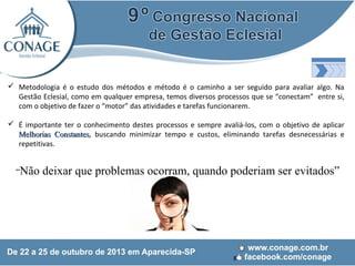  Metodologia é o estudo dos métodos e método é o caminho a ser seguido para avaliar algo. Na
Gestão Eclesial, como em qualquer empresa, temos diversos processos que se “conectam” entre si,
com o objetivo de fazer o “motor” das atividades e tarefas funcionarem.
 É importante ter o conhecimento destes processos e sempre avaliá-los, com o objetivo de aplicar
Melhorias Constantes, buscando minimizar tempo e custos, eliminando tarefas desnecessárias e
Constantes
repetitivas.

“Não

deixar que problemas ocorram, quando poderiam ser evitados”

 