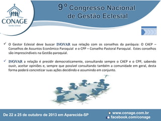  O Gestor Eclesial deve buscar INOVAR sua relação com os conselhos da paróquia: O CAEP –
Conselhos de Assuntos Econômico Paroquial e o CPP – Conselho Pastoral Paroquial. Estes conselhos
são imprescindíveis na Gestão paroquial.
 INOVAR a relação é presidir democraticamente, consultando sempre o CAEP e o CPP, sabendo
ouvir, aceitar opiniões e, sempre que possível consultando também a comunidade em geral, desta
forma poderá concretizar suas ações decidindo e assumindo em conjunto.

 