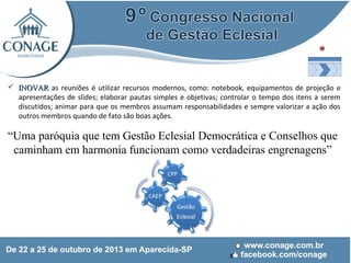  INOVAR as reuniões é utilizar recursos modernos, como: notebook, equipamentos de projeção e
apresentações de slides; elaborar pautas simples e objetivas; controlar o tempo dos itens a serem
discutidos; animar para que os membros assumam responsabilidades e sempre valorizar a ação dos
outros membros quando de fato são boas ações.

“Uma paróquia que tem Gestão Eclesial Democrática e Conselhos que
caminham em harmonia funcionam como verdadeiras engrenagens”

 