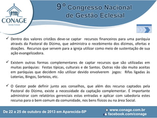  Dentro dos valores cristãos deve-se captar recursos financeiros para uma paróquia
através da Pastoral do Dízimo, que administra o recebimento dos dízimos, ofertas e
doações. Recursos que servem para a igreja utilizar como meio de sustentação de sua
ação evangelizadora.
 Existem outras formas complementares de captar recursos que são utilizadas em
muitas paróquias: Festas típicas, culturais e de Santos. Outras não são muito aceitas
em paróquias que decidem não utilizar devido envolverem jogos: Rifas ligadas às
Loterias, Bingos, Sorteios, etc.
 O Gestor pode definir junto aos conselhos, que além dos recurso captados pela
Pastoral do Dízimo, existe a necessidade da captação complementar. É importante
administrar com relatórios gerenciais estas entradas e aplicar com sabedoria estes
recurso para o bem comum da comunidade, nos bens físicos ou na área Social.

 